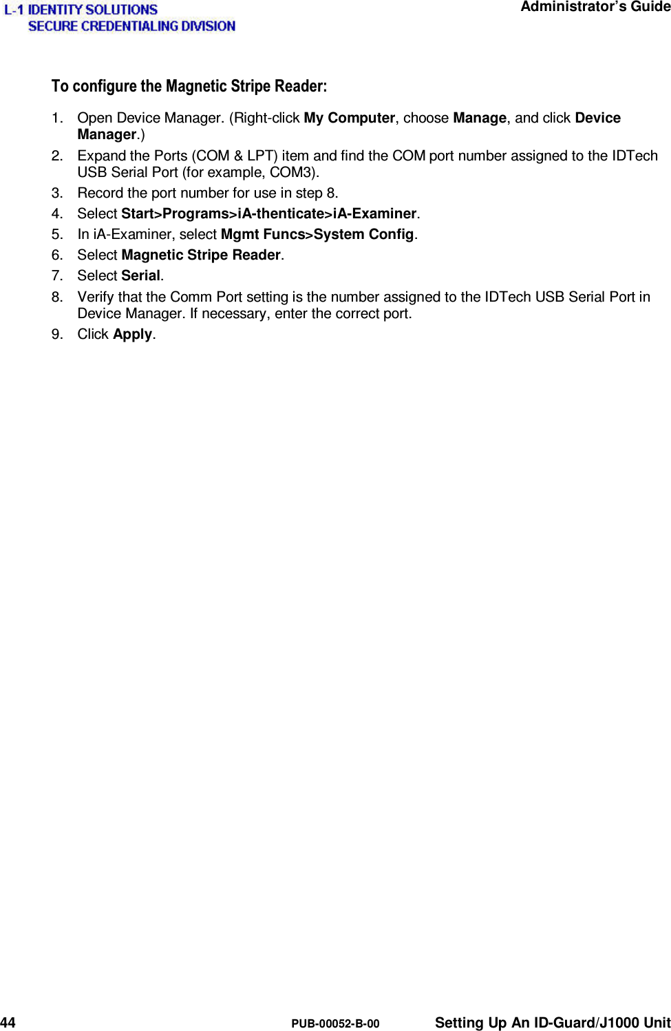   Administrator’s Guide 44  PUB-00052-B-00  Setting Up An ID-Guard/J1000 Unit 7RFRQILJXUHWKH0DJQHWLF6WULSH5HDGHU1.  Open Device Manager. (Right-click My Computer, choose Manage, and click Device Manager.) 2.  Expand the Ports (COM &amp; LPT) item and find the COM port number assigned to the IDTech USB Serial Port (for example, COM3). 3.  Record the port number for use in step 8. 4. Select Start&gt;Programs&gt;iA-thenticate&gt;iA-Examiner. 5.  In iA-Examiner, select Mgmt Funcs&gt;System Config. 6. Select Magnetic Stripe Reader. 7. Select Serial. 8.  Verify that the Comm Port setting is the number assigned to the IDTech USB Serial Port in Device Manager. If necessary, enter the correct port. 9. Click Apply. 