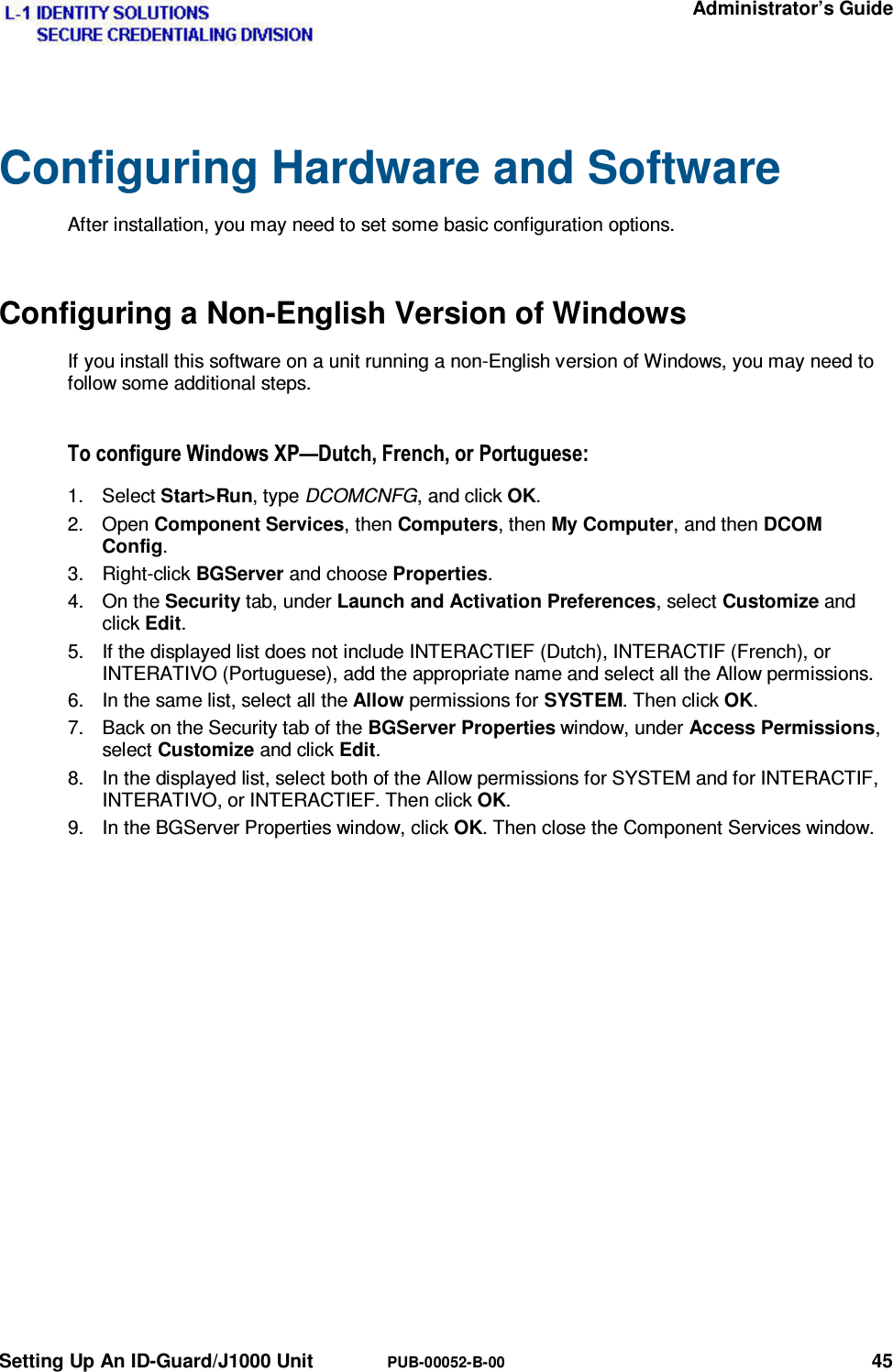   Administrator’s Guide Setting Up An ID-Guard/J1000 Unit  PUB-00052-B-00 45 Configuring Hardware and Software After installation, you may need to set some basic configuration options. Configuring a Non-English Version of Windows If you install this software on a unit running a non-English version of Windows, you may need to follow some additional steps. 7RFRQILJXUH:LQGRZV;3³&apos;XWFK)UHQFKRU3RUWXJXHVH1. Select Start&gt;Run, type DCOMCNFG, and click OK. 2. Open Component Services, then Computers, then My Computer, and then DCOM Config. 3. Right-click BGServer and choose Properties. 4. On the Security tab, under Launch and Activation Preferences, select Customize and click Edit. 5.  If the displayed list does not include INTERACTIEF (Dutch), INTERACTIF (French), or INTERATIVO (Portuguese), add the appropriate name and select all the Allow permissions. 6.  In the same list, select all the Allow permissions for SYSTEM. Then click OK. 7.  Back on the Security tab of the BGServer Properties window, under Access Permissions, select Customize and click Edit. 8.  In the displayed list, select both of the Allow permissions for SYSTEM and for INTERACTIF, INTERATIVO, or INTERACTIEF. Then click OK. 9.  In the BGServer Properties window, click OK. Then close the Component Services window. 