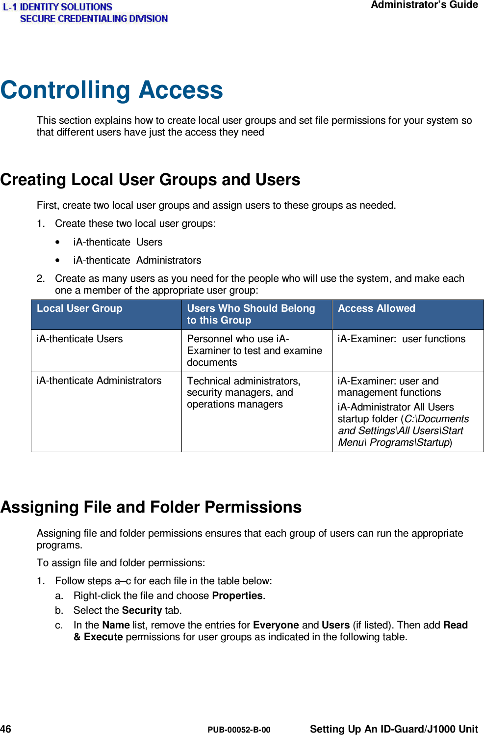   Administrator’s Guide 46  PUB-00052-B-00  Setting Up An ID-Guard/J1000 Unit Controlling Access This section explains how to create local user groups and set file permissions for your system so that different users have just the access they need Creating Local User Groups and Users First, create two local user groups and assign users to these groups as needed. 1.  Create these two local user groups: •  iA-thenticate  Users •  iA-thenticate  Administrators 2.  Create as many users as you need for the people who will use the system, and make each one a member of the appropriate user group: Local User Group  Users Who Should Belong to this Group Access Allowed iA-thenticate Users  Personnel who use iA-Examiner to test and examine documents iA-Examiner:  user functions iA-thenticate Administrators  Technical administrators, security managers, and operations managers iA-Examiner: user and management functions iA-Administrator All Users startup folder (C:\Documents and Settings\All Users\Start Menu\ Programs\Startup)  Assigning File and Folder Permissions Assigning file and folder permissions ensures that each group of users can run the appropriate programs. To assign file and folder permissions: 1.  Follow steps a–c for each file in the table below: a.  Right-click the file and choose Properties. b. Select the Security tab. c. In the Name list, remove the entries for Everyone and Users (if listed). Then add Read &amp; Execute permissions for user groups as indicated in the following table.   