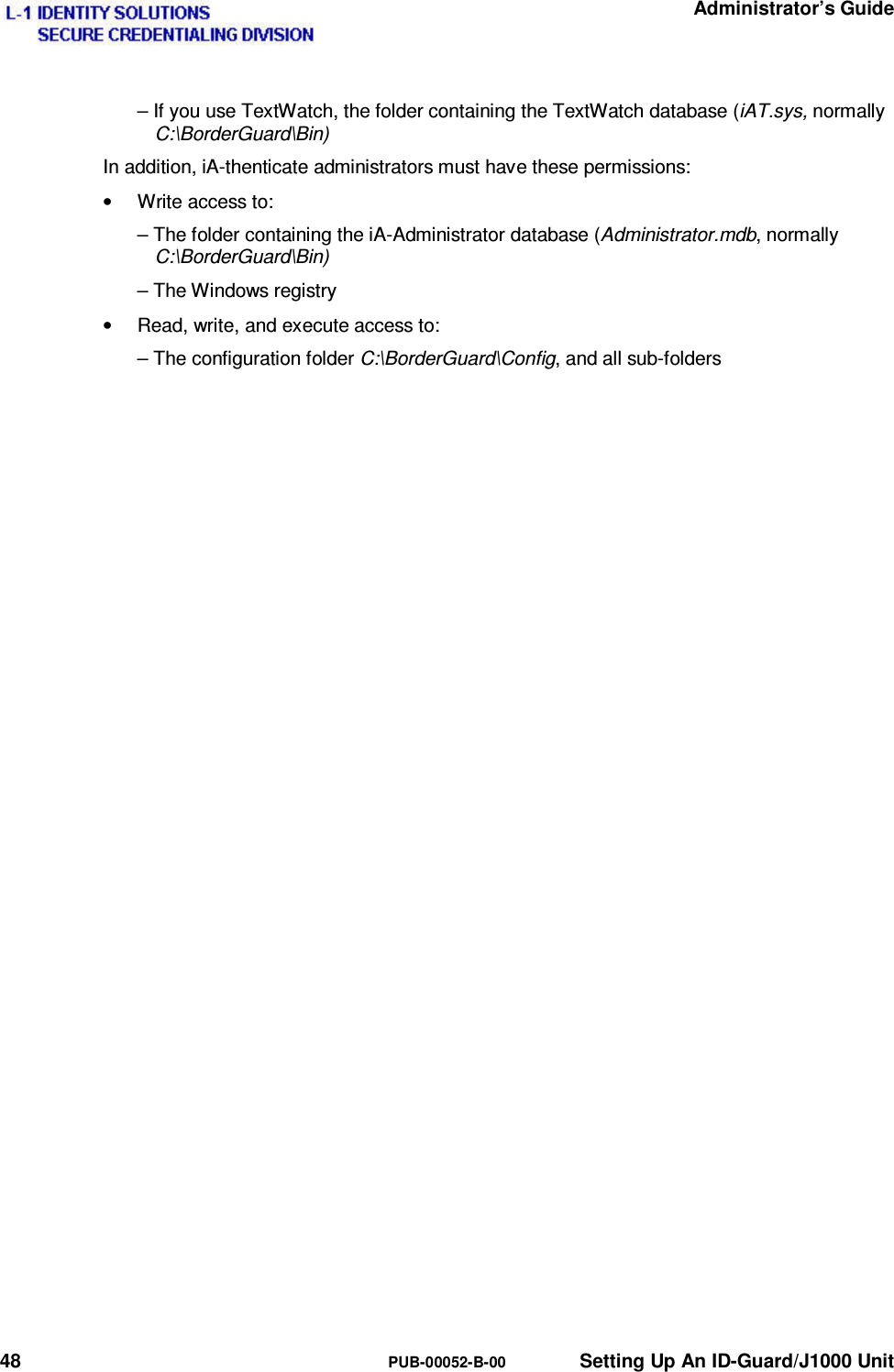   Administrator’s Guide 48  PUB-00052-B-00  Setting Up An ID-Guard/J1000 Unit – If you use TextWatch, the folder containing the TextWatch database (iAT.sys, normally C:\BorderGuard\Bin) In addition, iA-thenticate administrators must have these permissions: •  Write access to: – The folder containing the iA-Administrator database (Administrator.mdb, normally C:\BorderGuard\Bin) – The Windows registry •  Read, write, and execute access to: – The configuration folder C:\BorderGuard\Config, and all sub-folders 