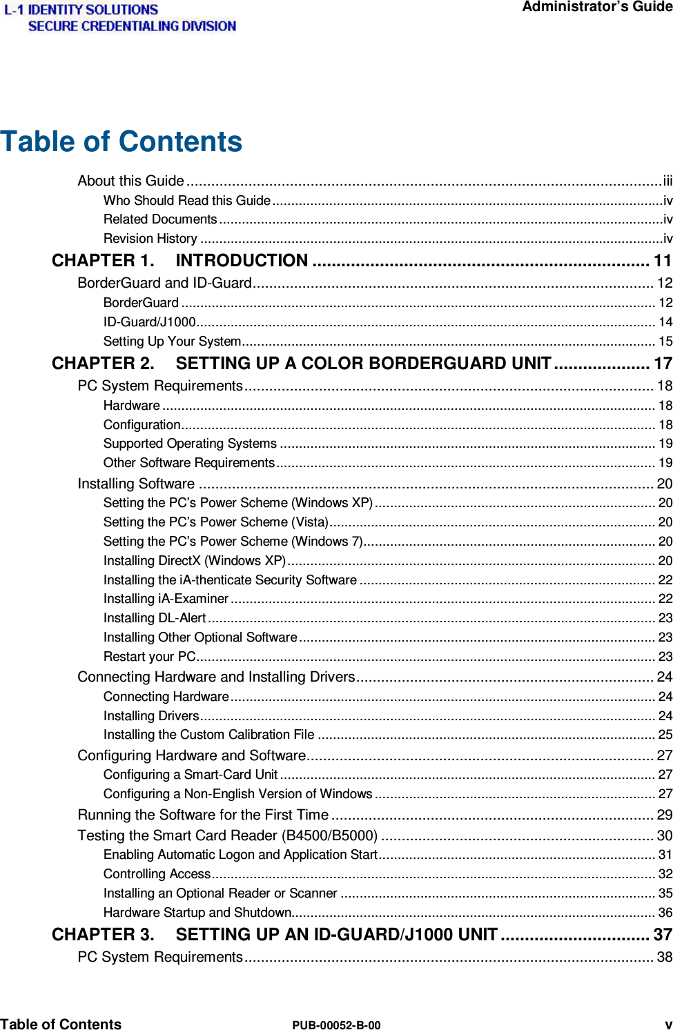   Administrator’s Guide Table of Contents  PUB-00052-B-00 v Table of Contents About this Guide ................................................................................................................... iii Who Should Read this Guide ....................................................................................................... iv Related Documents ..................................................................................................................... iv Revision History .......................................................................................................................... iv CHAPTER 1. INTRODUCTION ...................................................................... 11 BorderGuard and ID-Guard ................................................................................................. 12 BorderGuard ............................................................................................................................. 12 ID-Guard/J1000 ......................................................................................................................... 14 Setting Up Your System ............................................................................................................. 15 CHAPTER 2. SETTING UP A COLOR BORDERGUARD UNIT .................... 17 PC System Requirements ................................................................................................... 18 Hardware .................................................................................................................................. 18 Configuration ............................................................................................................................. 18 Supported Operating Systems ................................................................................................... 19 Other Software Requirements .................................................................................................... 19 Installing Software .............................................................................................................. 20 Setting the PC’s Power Scheme (Windows XP) .......................................................................... 20 Setting the PC’s Power Scheme (Vista) ...................................................................................... 20 Setting the PC’s Power Scheme (Windows 7) ............................................................................. 20 Installing DirectX (Windows XP) ................................................................................................. 20 Installing the iA-thenticate Security Software .............................................................................. 22 Installing iA-Examiner ................................................................................................................ 22 Installing DL-Alert ...................................................................................................................... 23 Installing Other Optional Software .............................................................................................. 23 Restart your PC ......................................................................................................................... 23 Connecting Hardware and Installing Drivers ........................................................................ 24 Connecting Hardware ................................................................................................................ 24 Installing Drivers ........................................................................................................................ 24 Installing the Custom Calibration File ......................................................................................... 25 Configuring Hardware and Software .................................................................................... 27 Configuring a Smart-Card Unit ................................................................................................... 27 Configuring a Non-English Version of Windows .......................................................................... 27 Running the Software for the First Time .............................................................................. 29 Testing the Smart Card Reader (B4500/B5000) .................................................................. 30 Enabling Automatic Logon and Application Start ......................................................................... 31 Controlling Access ..................................................................................................................... 32 Installing an Optional Reader or Scanner ................................................................................... 35 Hardware Startup and Shutdown................................................................................................ 36 CHAPTER 3. SETTING UP AN ID-GUARD/J1000 UNIT ............................... 37 PC System Requirements ................................................................................................... 38 