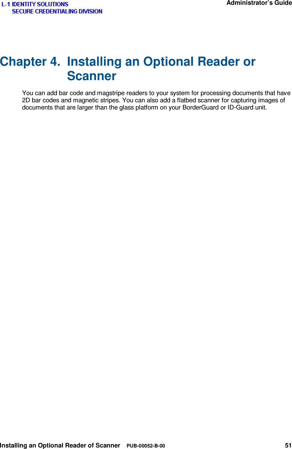   Administrator’s Guide Installing an Optional Reader of Scanner  PUB-00052-B-00 51 Chapter 4.  Installing an Optional Reader or Scanner You can add bar code and magstripe readers to your system for processing documents that have 2D bar codes and magnetic stripes. You can also add a flatbed scanner for capturing images of documents that are larger than the glass platform on your BorderGuard or ID-Guard unit. 