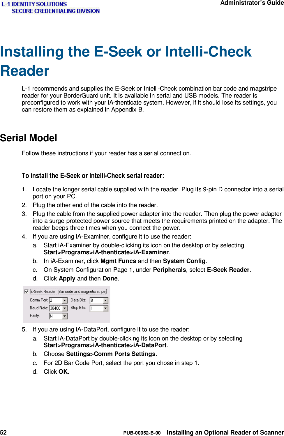   Administrator’s Guide 52  PUB-00052-B-00  Installing an Optional Reader of Scanner  Installing the E-Seek or Intelli-Check Reader L-1 recommends and supplies the E-Seek or Intelli-Check combination bar code and magstripe reader for your BorderGuard unit. It is available in serial and USB models. The reader is preconfigured to work with your iA-thenticate system. However, if it should lose its settings, you can restore them as explained in Appendix B. Serial Model Follow these instructions if your reader has a serial connection. 7RLQVWDOOWKH(6HHNRU,QWHOOL&amp;KHFNVHULDOUHDGHU1.  Locate the longer serial cable supplied with the reader. Plug its 9-pin D connector into a serial port on your PC. 2.  Plug the other end of the cable into the reader. 3.  Plug the cable from the supplied power adapter into the reader. Then plug the power adapter into a surge-protected power source that meets the requirements printed on the adapter. The reader beeps three times when you connect the power. 4.  If you are using iA-Examiner, configure it to use the reader: a.  Start iA-Examiner by double-clicking its icon on the desktop or by selecting Start&gt;Programs&gt;iA-thenticate&gt;iA-Examiner. b.  In iA-Examiner, click Mgmt Funcs and then System Config. c.  On System Configuration Page 1, under Peripherals, select E-Seek Reader. d. Click Apply and then Done.  5.  If you are using iA-DataPort, configure it to use the reader: a.  Start iA-DataPort by double-clicking its icon on the desktop or by selecting Start&gt;Programs&gt;iA-thenticate&gt;iA-DataPort. b. Choose Settings&gt;Comm Ports Settings. c.  For 2D Bar Code Port, select the port you chose in step 1.  d. Click OK. 