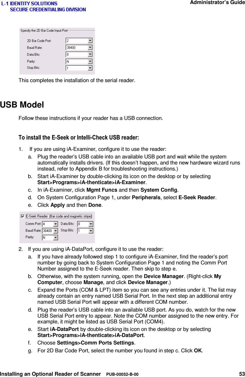   Administrator’s Guide Installing an Optional Reader of Scanner  PUB-00052-B-00 53  This completes the installation of the serial reader. USB Model Follow these instructions if your reader has a USB connection. 7RLQVWDOOWKH(6HHNRU,QWHOOL&amp;KHFN86%UHDGHU1.   If you are using iA-Examiner, configure it to use the reader: a.  Plug the reader’s USB cable into an available USB port and wait while the system automatically installs drivers. (If this doesn’t happen, and the new hardware wizard runs instead, refer to Appendix B for troubleshooting instructions.) b.  Start iA-Examiner by double-clicking its icon on the desktop or by selecting Start&gt;Programs&gt;iA-thenticate&gt;iA-Examiner. c.  In iA-Examiner, click Mgmt Funcs and then System Config. d.  On System Configuration Page 1, under Peripherals, select E-Seek Reader. e. Click Apply and then Done.  2.  If you are using iA-DataPort, configure it to use the reader: a.  If you have already followed step 1 to configure iA-Examiner, find the reader’s port number by going back to System Configuration Page 1 and noting the Comm Port Number assigned to the E-Seek reader. Then skip to step e. b.  Otherwise, with the system running, open the Device Manager. (Right-click My Computer, choose Manage, and click Device Manager.) c.  Expand the Ports (COM &amp; LPT) item so you can see any entries under it. The list may already contain an entry named USB Serial Port. In the next step an additional entry named USB Serial Port will appear with a different COM number. d.  Plug the reader’s USB cable into an available USB port. As you do, watch for the new USB Serial Port entry to appear. Note the COM number assigned to the new entry. For example, it might be listed as USB Serial Port (COM4). e. Start iA-DataPort by double-clicking its icon on the desktop or by selecting Start&gt;Programs&gt;iA-thenticate&gt;iA-DataPort. f. Choose Settings&gt;Comm Ports Settings. g.  For 2D Bar Code Port, select the number you found in step c. Click OK. 