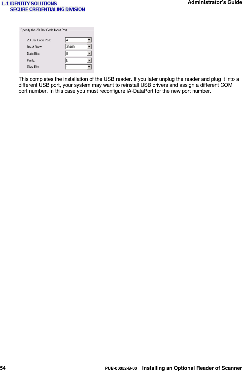   Administrator’s Guide 54  PUB-00052-B-00  Installing an Optional Reader of Scanner   This completes the installation of the USB reader. If you later unplug the reader and plug it into a different USB port, your system may want to reinstall USB drivers and assign a different COM port number. In this case you must reconfigure iA-DataPort for the new port number. 