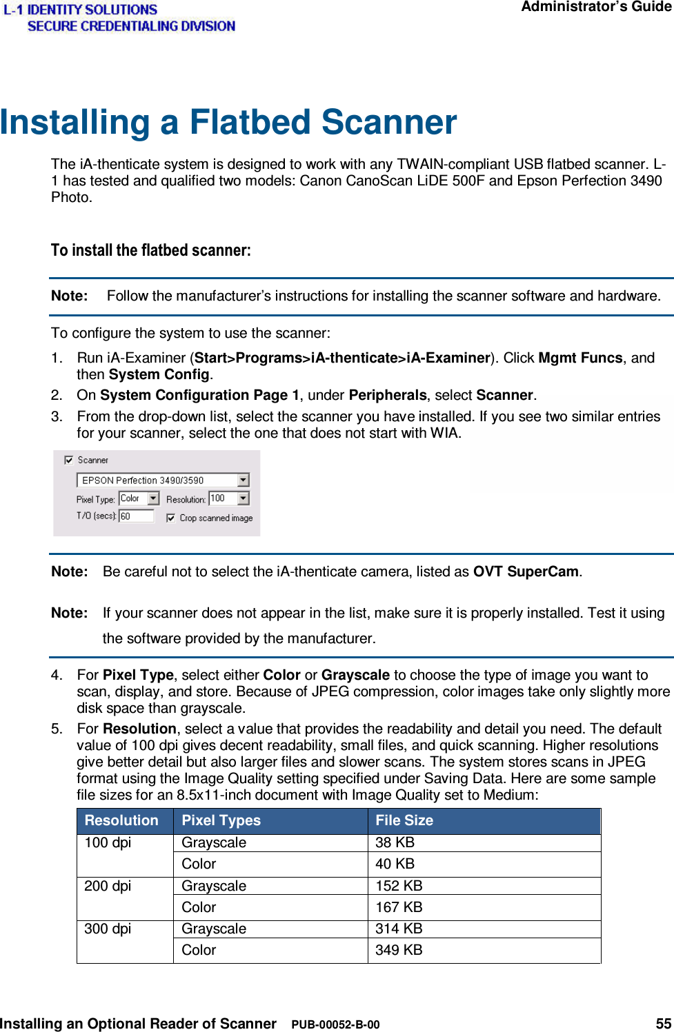   Administrator’s Guide Installing an Optional Reader of Scanner  PUB-00052-B-00 55  Installing a Flatbed Scanner The iA-thenticate system is designed to work with any TWAIN-compliant USB flatbed scanner. L-1 has tested and qualified two models: Canon CanoScan LiDE 500F and Epson Perfection 3490 Photo. 7RLQVWDOOWKHIODWEHGVFDQQHUNote:   Follow the manufacturer’s instructions for installing the scanner software and hardware. To configure the system to use the scanner: 1.  Run iA-Examiner (Start&gt;Programs&gt;iA-thenticate&gt;iA-Examiner). Click Mgmt Funcs, and then System Config. 2. On System Configuration Page 1, under Peripherals, select Scanner. 3.  From the drop-down list, select the scanner you have installed. If you see two similar entries for your scanner, select the one that does not start with WIA.  Note:  Be careful not to select the iA-thenticate camera, listed as OVT SuperCam. Note:  If your scanner does not appear in the list, make sure it is properly installed. Test it using the software provided by the manufacturer. 4. For Pixel Type, select either Color or Grayscale to choose the type of image you want to scan, display, and store. Because of JPEG compression, color images take only slightly more disk space than grayscale. 5. For Resolution, select a value that provides the readability and detail you need. The default value of 100 dpi gives decent readability, small files, and quick scanning. Higher resolutions give better detail but also larger files and slower scans. The system stores scans in JPEG format using the Image Quality setting specified under Saving Data. Here are some sample file sizes for an 8.5x11-inch document with Image Quality set to Medium: Resolution  Pixel Types  File Size 100 dpi  Grayscale  38 KB Color 40 KB 200 dpi  Grayscale  152 KB Color 167 KB 300 dpi  Grayscale  314 KB Color 349 KB 