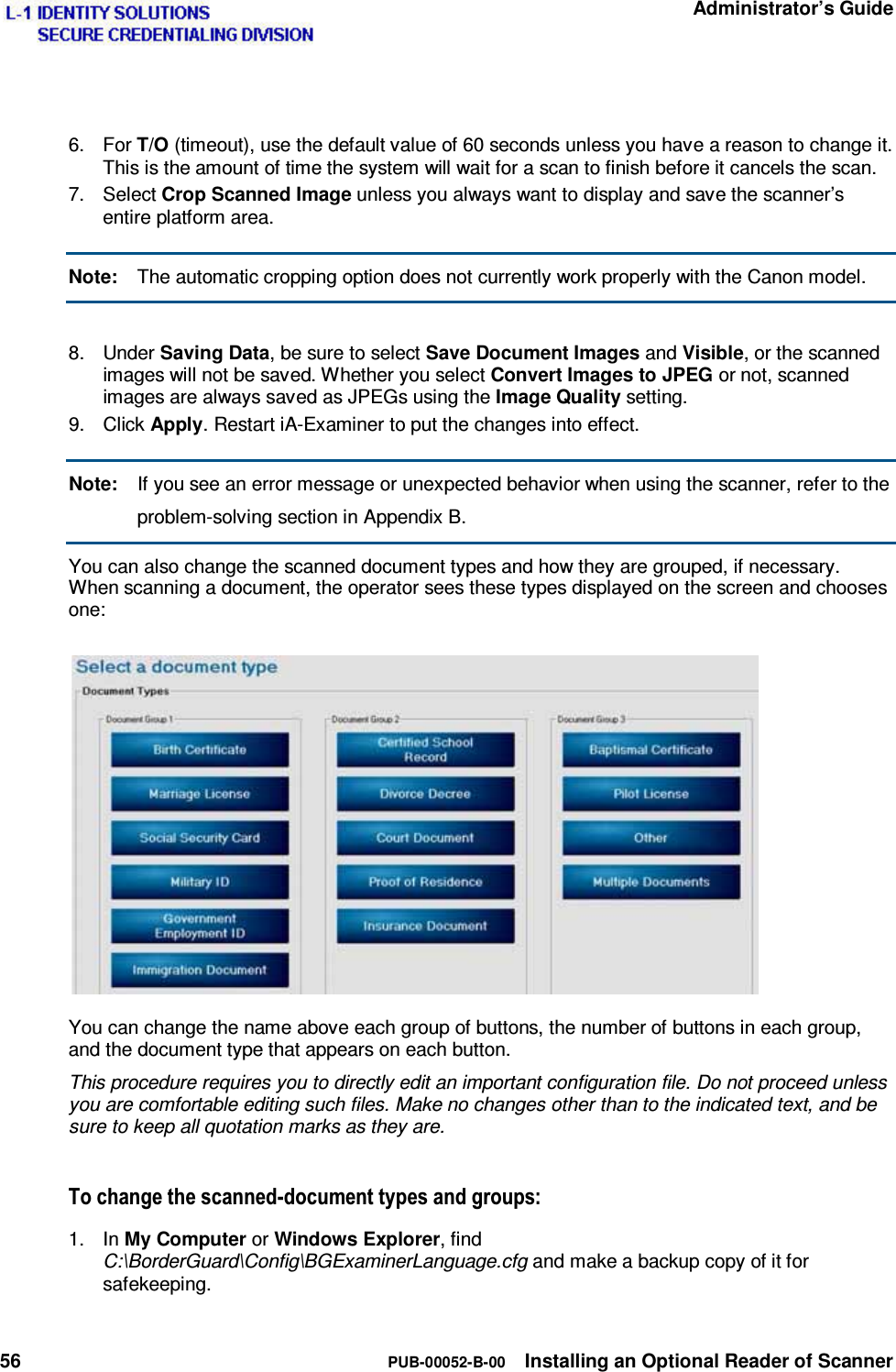   Administrator’s Guide 56  PUB-00052-B-00  Installing an Optional Reader of Scanner   6. For T/O (timeout), use the default value of 60 seconds unless you have a reason to change it. This is the amount of time the system will wait for a scan to finish before it cancels the scan. 7. Select Crop Scanned Image unless you always want to display and save the scanner’s entire platform area. Note:  The automatic cropping option does not currently work properly with the Canon model.  8. Under Saving Data, be sure to select Save Document Images and Visible, or the scanned images will not be saved. Whether you select Convert Images to JPEG or not, scanned images are always saved as JPEGs using the Image Quality setting. 9. Click Apply. Restart iA-Examiner to put the changes into effect. Note:  If you see an error message or unexpected behavior when using the scanner, refer to the problem-solving section in Appendix B. You can also change the scanned document types and how they are grouped, if necessary. When scanning a document, the operator sees these types displayed on the screen and chooses one: You can change the name above each group of buttons, the number of buttons in each group, and the document type that appears on each button. This procedure requires you to directly edit an important configuration file. Do not proceed unless you are comfortable editing such files. Make no changes other than to the indicated text, and be sure to keep all quotation marks as they are. 7RFKDQJHWKHVFDQQHGGRFXPHQWW\SHVDQGJURXSV1. In My Computer or Windows Explorer, find C:\BorderGuard\Config\BGExaminerLanguage.cfg and make a backup copy of it for safekeeping. 