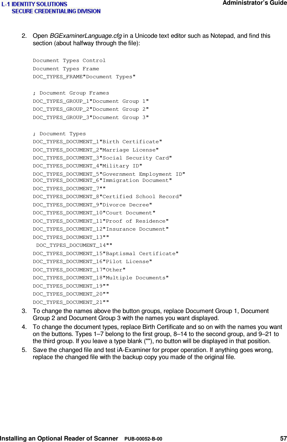   Administrator’s Guide Installing an Optional Reader of Scanner  PUB-00052-B-00 57 2. Open BGExaminerLanguage.cfg in a Unicode text editor such as Notepad, and find this section (about halfway through the file):  Document Types Control Document Types Frame DOC_TYPES_FRAME&quot;Document Types&quot;  ; Document Group Frames DOC_TYPES_GROUP_1&quot;Document Group 1&quot; DOC_TYPES_GROUP_2&quot;Document Group 2&quot; DOC_TYPES_GROUP_3&quot;Document Group 3&quot;  ; Document Types  DOC_TYPES_DOCUMENT_1&quot;Birth Certificate&quot; DOC_TYPES_DOCUMENT_2&quot;Marriage License&quot; DOC_TYPES_DOCUMENT_3&quot;Social Security Card&quot; DOC_TYPES_DOCUMENT_4&quot;Military ID&quot; DOC_TYPES_DOCUMENT_5&quot;Government Employment ID&quot; DOC_TYPES_DOCUMENT_6&quot;Immigration Document&quot; DOC_TYPES_DOCUMENT_7&quot;&quot; DOC_TYPES_DOCUMENT_8&quot;Certified School Record&quot; DOC_TYPES_DOCUMENT_9&quot;Divorce Decree&quot; DOC_TYPES_DOCUMENT_10&quot;Court Document&quot; DOC_TYPES_DOCUMENT_11&quot;Proof of Residence&quot; DOC_TYPES_DOCUMENT_12&quot;Insurance Document&quot; DOC_TYPES_DOCUMENT_13&quot;&quot;  DOC_TYPES_DOCUMENT_14&quot;&quot; DOC_TYPES_DOCUMENT_15&quot;Baptismal Certificate&quot; DOC_TYPES_DOCUMENT_16&quot;Pilot License&quot; DOC_TYPES_DOCUMENT_17&quot;Other&quot; DOC_TYPES_DOCUMENT_18&quot;Multiple Documents&quot; DOC_TYPES_DOCUMENT_19&quot;&quot; DOC_TYPES_DOCUMENT_20&quot;&quot; DOC_TYPES_DOCUMENT_21&quot;&quot; 3.  To change the names above the button groups, replace Document Group 1, Document Group 2 and Document Group 3 with the names you want displayed. 4.  To change the document types, replace Birth Certificate and so on with the names you want on the buttons. Types 1–7 belong to the first group, 8–14 to the second group, and 9–21 to the third group. If you leave a type blank (&quot;&quot;), no button will be displayed in that position. 5.  Save the changed file and test iA-Examiner for proper operation. If anything goes wrong, replace the changed file with the backup copy you made of the original file.   