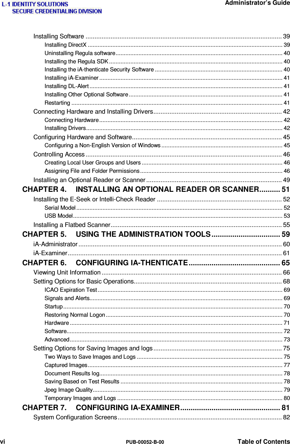   Administrator’s Guide vi  PUB-00052-B-00  Table of Contents Installing Software .............................................................................................................. 39 Installing DirectX ....................................................................................................................... 39 Uninstalling Regula software ...................................................................................................... 40 Installing the Regula SDK .......................................................................................................... 40 Installing the iA-thenticate Security Software .............................................................................. 40 Installing iA-Examiner ................................................................................................................ 41 Installing DL-Alert ...................................................................................................................... 41 Installing Other Optional Software .............................................................................................. 41 Restarting ................................................................................................................................. 41 Connecting Hardware and Installing Drivers ........................................................................ 42 Connecting Hardware ................................................................................................................ 42 Installing Drivers ........................................................................................................................ 42 Configuring Hardware and Software .................................................................................... 45 Configuring a Non-English Version of Windows .......................................................................... 45 Controlling Access .............................................................................................................. 46 Creating Local User Groups and Users ...................................................................................... 46 Assigning File and Folder Permissions ....................................................................................... 46 Installing an Optional Reader or Scanner ............................................................................ 49 CHAPTER 4. INSTALLING AN OPTIONAL READER OR SCANNER .......... 51 Installing the E-Seek or Intelli-Check Reader ...................................................................... 52 Serial Model .............................................................................................................................. 52 USB Model ................................................................................................................................ 53 Installing a Flatbed Scanner ................................................................................................ 55 CHAPTER 5. USING THE ADMINISTRATION TOOLS ................................. 59 iA-Administrator .................................................................................................................. 60 iA-Examiner ........................................................................................................................ 61 CHAPTER 6. CONFIGURING IA-THENTICATE ............................................ 65 Viewing Unit Information ..................................................................................................... 66 Setting Options for Basic Operations ................................................................................... 68 ICAO Expiration Test ................................................................................................................. 69 Signals and Alerts...................................................................................................................... 69 Startup ...................................................................................................................................... 70 Restoring Normal Logon ............................................................................................................ 70 Hardware .................................................................................................................................. 71 Software.................................................................................................................................... 72 Advanced .................................................................................................................................. 73 Setting Options for Saving Images and logs ........................................................................ 75 Two Ways to Save Images and Logs ......................................................................................... 75 Captured Images ....................................................................................................................... 77 Document Results log ................................................................................................................ 78 Saving Based on Test Results ................................................................................................... 78 Jpeg Image Quality .................................................................................................................... 79 Temporary Images and Logs ..................................................................................................... 80 CHAPTER 7. CONFIGURING IA-EXAMINER ................................................ 81 System Configuration Screens ............................................................................................ 82 