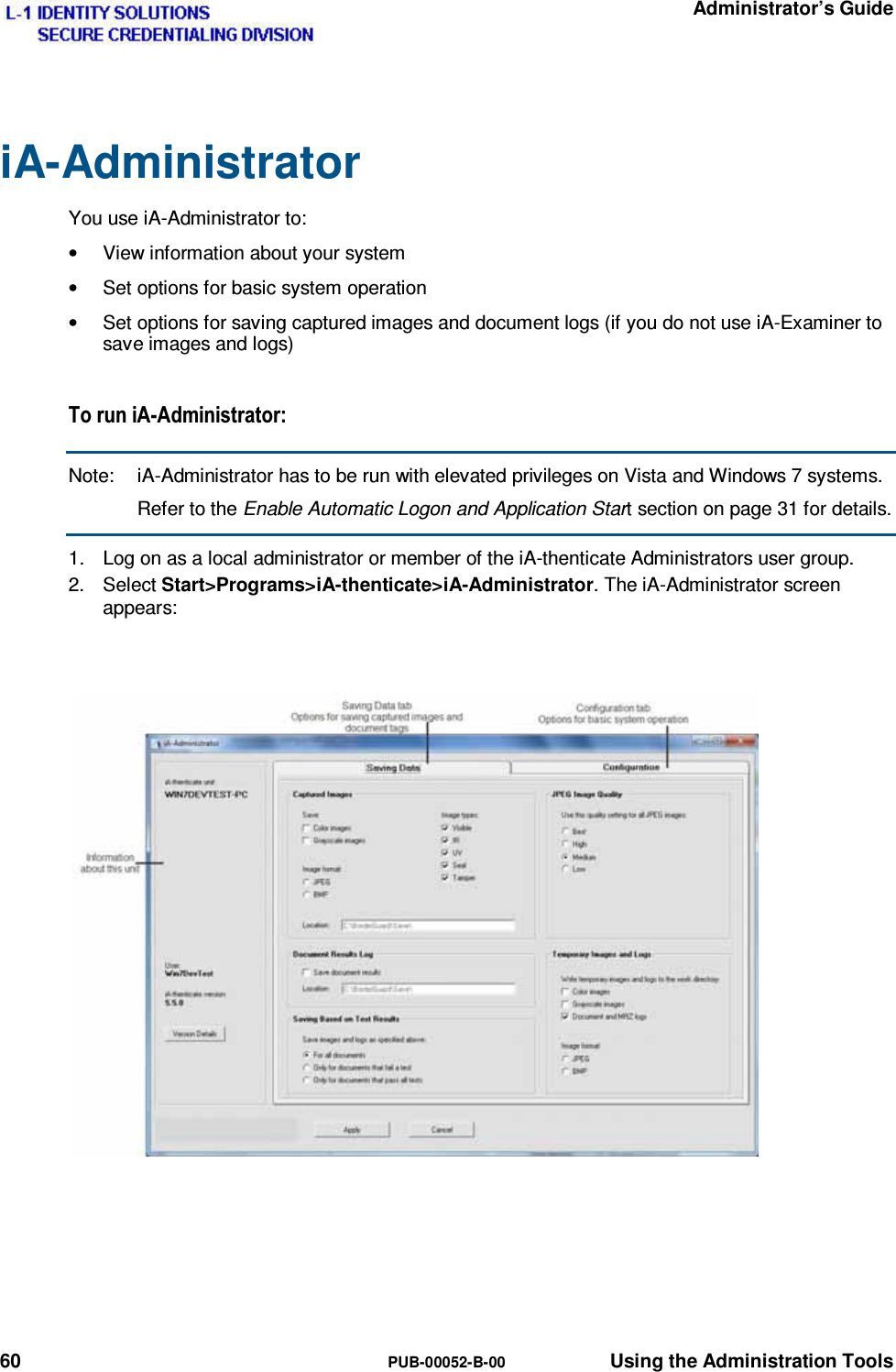   Administrator’s Guide 60  PUB-00052-B-00  Using the Administration Tools iA-Administrator You use iA-Administrator to: •  View information about your system •  Set options for basic system operation •  Set options for saving captured images and document logs (if you do not use iA-Examiner to save images and logs) 7RUXQL$$GPLQLVWUDWRUNote:  iA-Administrator has to be run with elevated privileges on Vista and Windows 7 systems. Refer to the Enable Automatic Logon and Application Start section on page 31 for details. 1.  Log on as a local administrator or member of the iA-thenticate Administrators user group. 2. Select Start&gt;Programs&gt;iA-thenticate&gt;iA-Administrator. The iA-Administrator screen appears:   