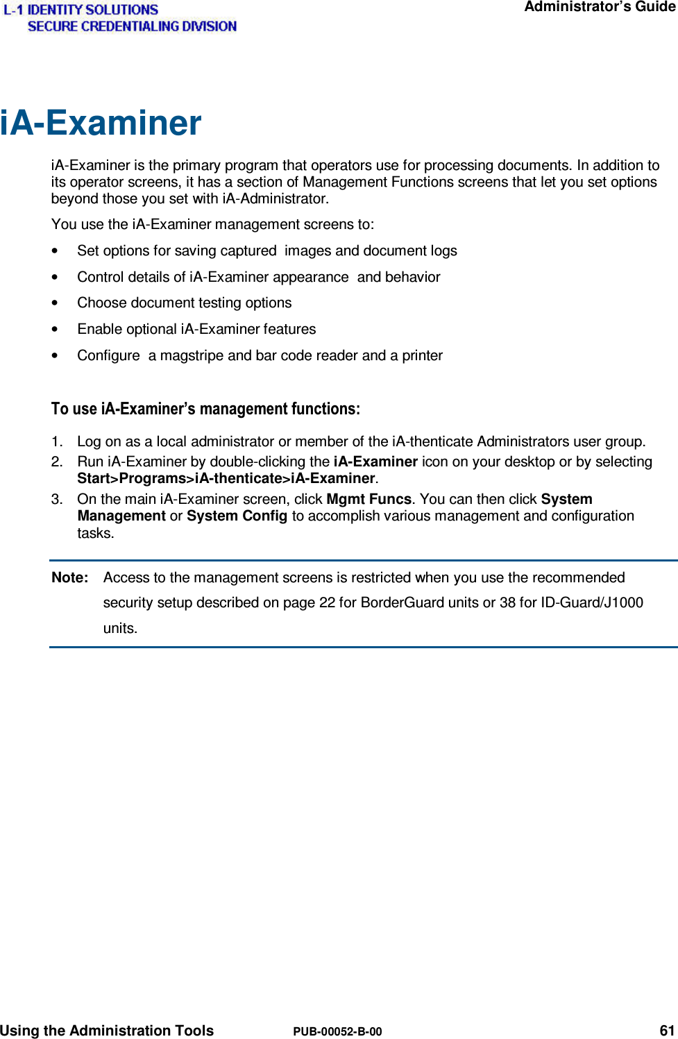   Administrator’s Guide Using the Administration Tools  PUB-00052-B-00 61 iA-Examiner iA-Examiner is the primary program that operators use for processing documents. In addition to its operator screens, it has a section of Management Functions screens that let you set options beyond those you set with iA-Administrator. You use the iA-Examiner management screens to: •  Set options for saving captured  images and document logs •  Control details of iA-Examiner appearance  and behavior •  Choose document testing options •  Enable optional iA-Examiner features •  Configure  a magstripe and bar code reader and a printer 7RXVHL$([DPLQHU·VPDQDJHPHQWIXQFWLRQV1.  Log on as a local administrator or member of the iA-thenticate Administrators user group. 2.  Run iA-Examiner by double-clicking the iA-Examiner icon on your desktop or by selecting Start&gt;Programs&gt;iA-thenticate&gt;iA-Examiner. 3.  On the main iA-Examiner screen, click Mgmt Funcs. You can then click System Management or System Config to accomplish various management and configuration tasks. Note:  Access to the management screens is restricted when you use the recommended security setup described on page 22 for BorderGuard units or 38 for ID-Guard/J1000 units.  