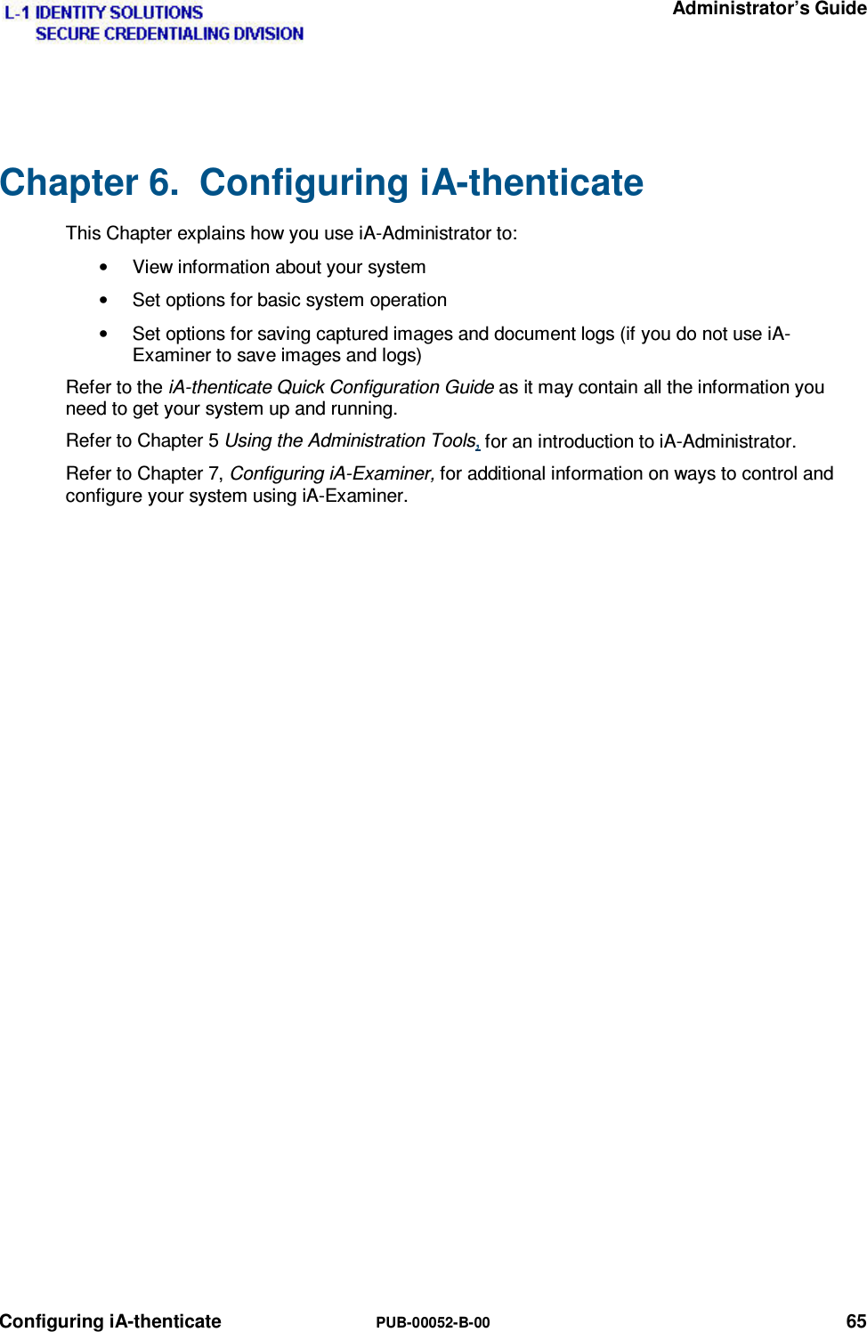   Administrator’s Guide Configuring iA-thenticate  PUB-00052-B-00 65 Chapter 6.  Configuring iA-thenticate This Chapter explains how you use iA-Administrator to: •  View information about your system •  Set options for basic system operation •  Set options for saving captured images and document logs (if you do not use iA-Examiner to save images and logs) Refer to the iA-thenticate Quick Configuration Guide as it may contain all the information you need to get your system up and running. Refer to Chapter 5 Using the Administration Tools, for an introduction to iA-Administrator. Refer to Chapter 7, Configuring iA-Examiner, for additional information on ways to control and configure your system using iA-Examiner. 