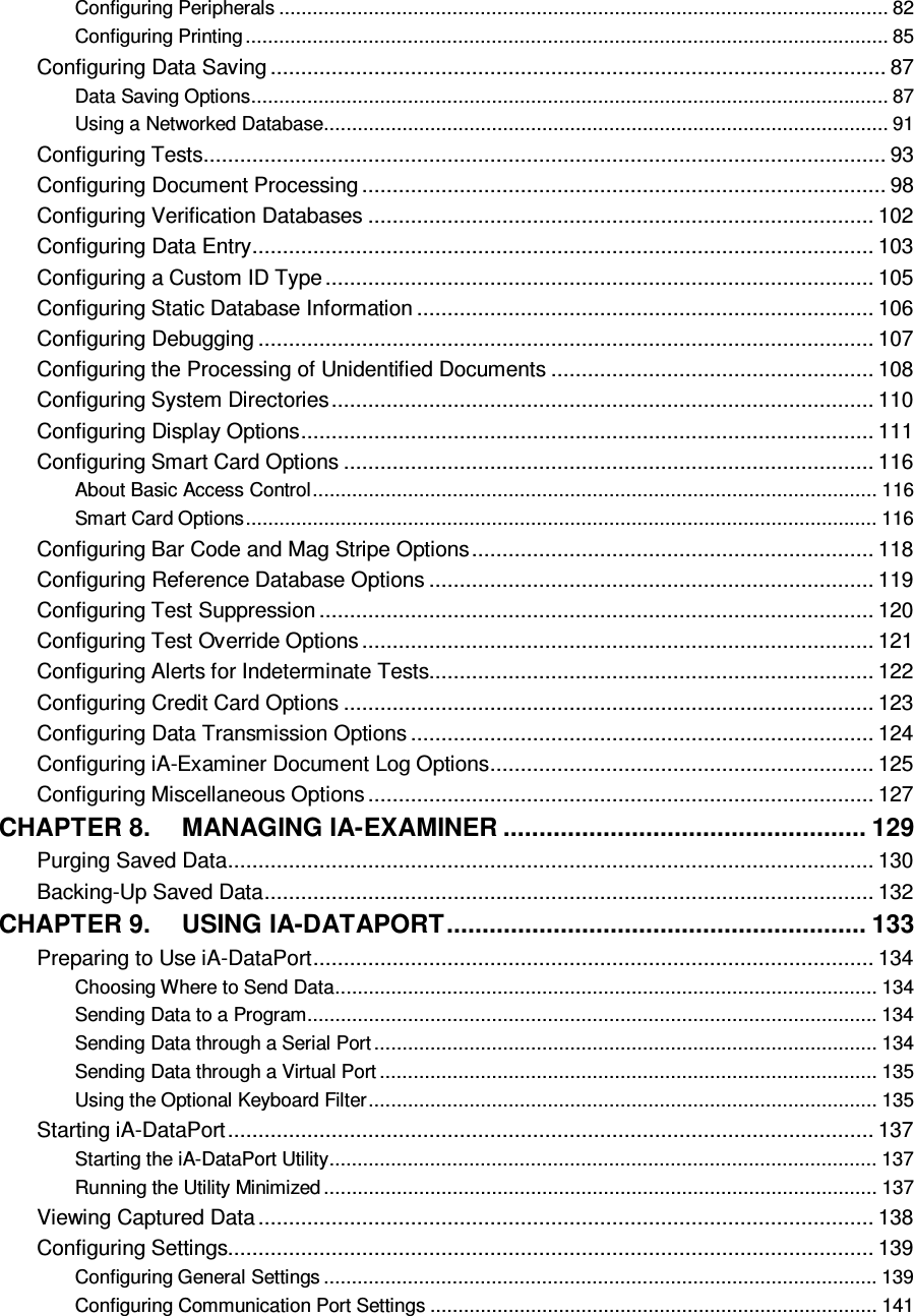  Configuring Peripherals ............................................................................................................. 82 Configuring Printing ................................................................................................................... 85 Configuring Data Saving ..................................................................................................... 87 Data Saving Options .................................................................................................................. 87 Using a Networked Database ..................................................................................................... 91 Configuring Tests ................................................................................................................ 93 Configuring Document Processing ...................................................................................... 98 Configuring Verification Databases ................................................................................... 102 Configuring Data Entry ...................................................................................................... 103 Configuring a Custom ID Type .......................................................................................... 105 Configuring Static Database Information ........................................................................... 106 Configuring Debugging ..................................................................................................... 107 Configuring the Processing of Unidentified Documents ..................................................... 108 Configuring System Directories ......................................................................................... 110 Configuring Display Options .............................................................................................. 111 Configuring Smart Card Options ....................................................................................... 116 About Basic Access Control ..................................................................................................... 116 Smart Card Options ................................................................................................................. 116 Configuring Bar Code and Mag Stripe Options .................................................................. 118 Configuring Reference Database Options ......................................................................... 119 Configuring Test Suppression ........................................................................................... 120 Configuring Test Override Options .................................................................................... 121 Configuring Alerts for Indeterminate Tests......................................................................... 122 Configuring Credit Card Options ....................................................................................... 123 Configuring Data Transmission Options ............................................................................ 124 Configuring iA-Examiner Document Log Options ............................................................... 125 Configuring Miscellaneous Options ................................................................................... 127 CHAPTER 8. MANAGING IA-EXAMINER ................................................... 129 Purging Saved Data .......................................................................................................... 130 Backing-Up Saved Data .................................................................................................... 132 CHAPTER 9. USING IA-DATAPORT ........................................................... 133 Preparing to Use iA-DataPort ............................................................................................ 134 Choosing Where to Send Data ................................................................................................. 134 Sending Data to a Program ...................................................................................................... 134 Sending Data through a Serial Port .......................................................................................... 134 Sending Data through a Virtual Port ......................................................................................... 135 Using the Optional Keyboard Filter ........................................................................................... 135 Starting iA-DataPort .......................................................................................................... 137 Starting the iA-DataPort Utility .................................................................................................. 137 Running the Utility Minimized ................................................................................................... 137 Viewing Captured Data ..................................................................................................... 138 Configuring Settings.......................................................................................................... 139 Configuring General Settings ................................................................................................... 139 Configuring Communication Port Settings ................................................................................ 141 