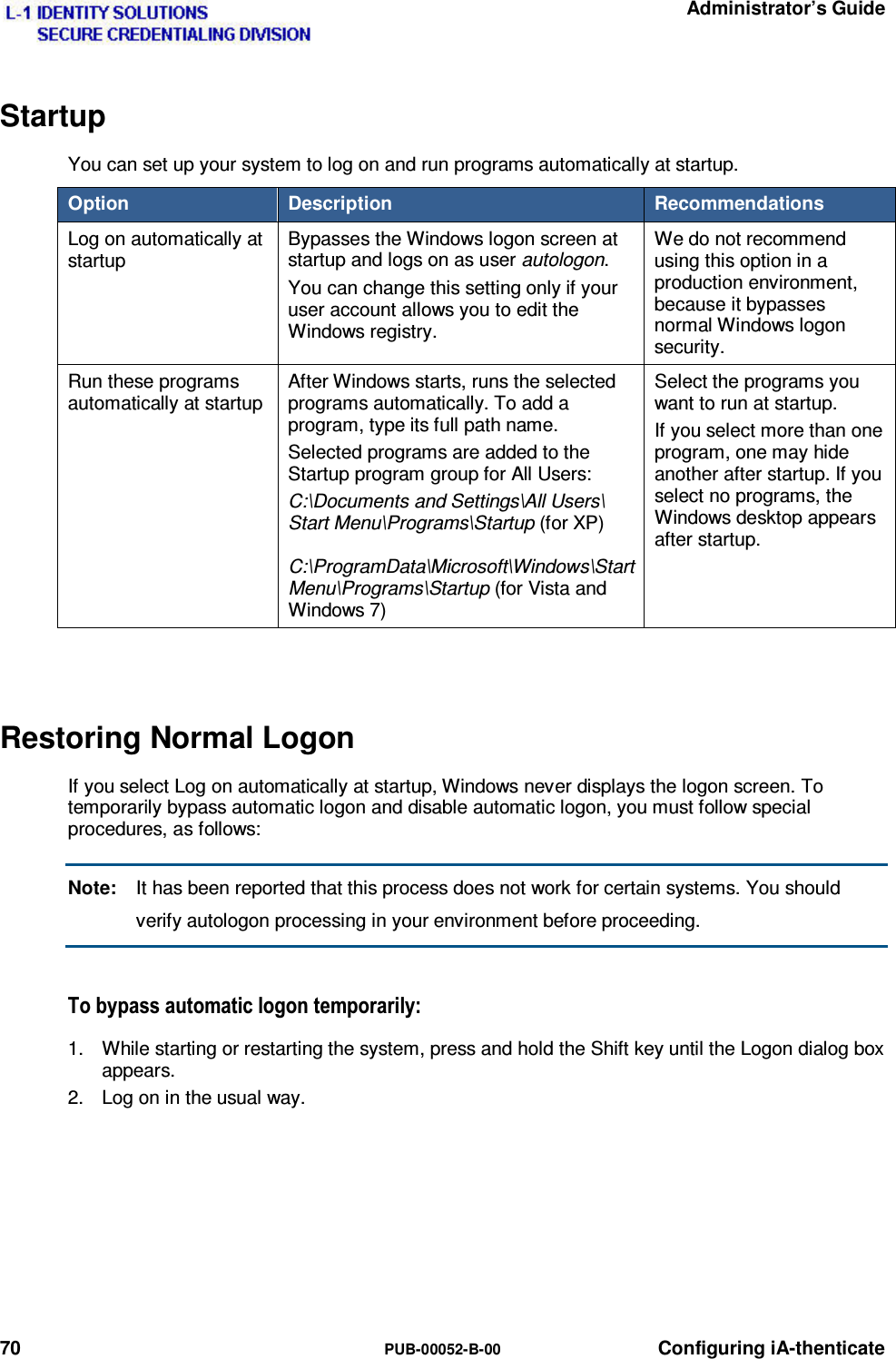   Administrator’s Guide 70  PUB-00052-B-00 Configuring iA-thenticate Startup You can set up your system to log on and run programs automatically at startup. Option   Description  Recommendations Log on automatically at startup Bypasses the Windows logon screen at startup and logs on as user autologon. You can change this setting only if your user account allows you to edit the Windows registry. We do not recommend using this option in a production environment, because it bypasses normal Windows logon security. Run these programs automatically at startup After Windows starts, runs the selected programs automatically. To add a program, type its full path name. Selected programs are added to the Startup program group for All Users: C:\Documents and Settings\All Users\ Start Menu\Programs\Startup (for XP)  C:\ProgramData\Microsoft\Windows\Start Menu\Programs\Startup (for Vista and Windows 7) Select the programs you want to run at startup. If you select more than one program, one may hide another after startup. If you select no programs, the Windows desktop appears after startup.  Restoring Normal Logon If you select Log on automatically at startup, Windows never displays the logon screen. To temporarily bypass automatic logon and disable automatic logon, you must follow special procedures, as follows: Note:  It has been reported that this process does not work for certain systems. You should verify autologon processing in your environment before proceeding. 7RE\SDVVDXWRPDWLFORJRQWHPSRUDULO\1.  While starting or restarting the system, press and hold the Shift key until the Logon dialog box appears. 2.  Log on in the usual way.  