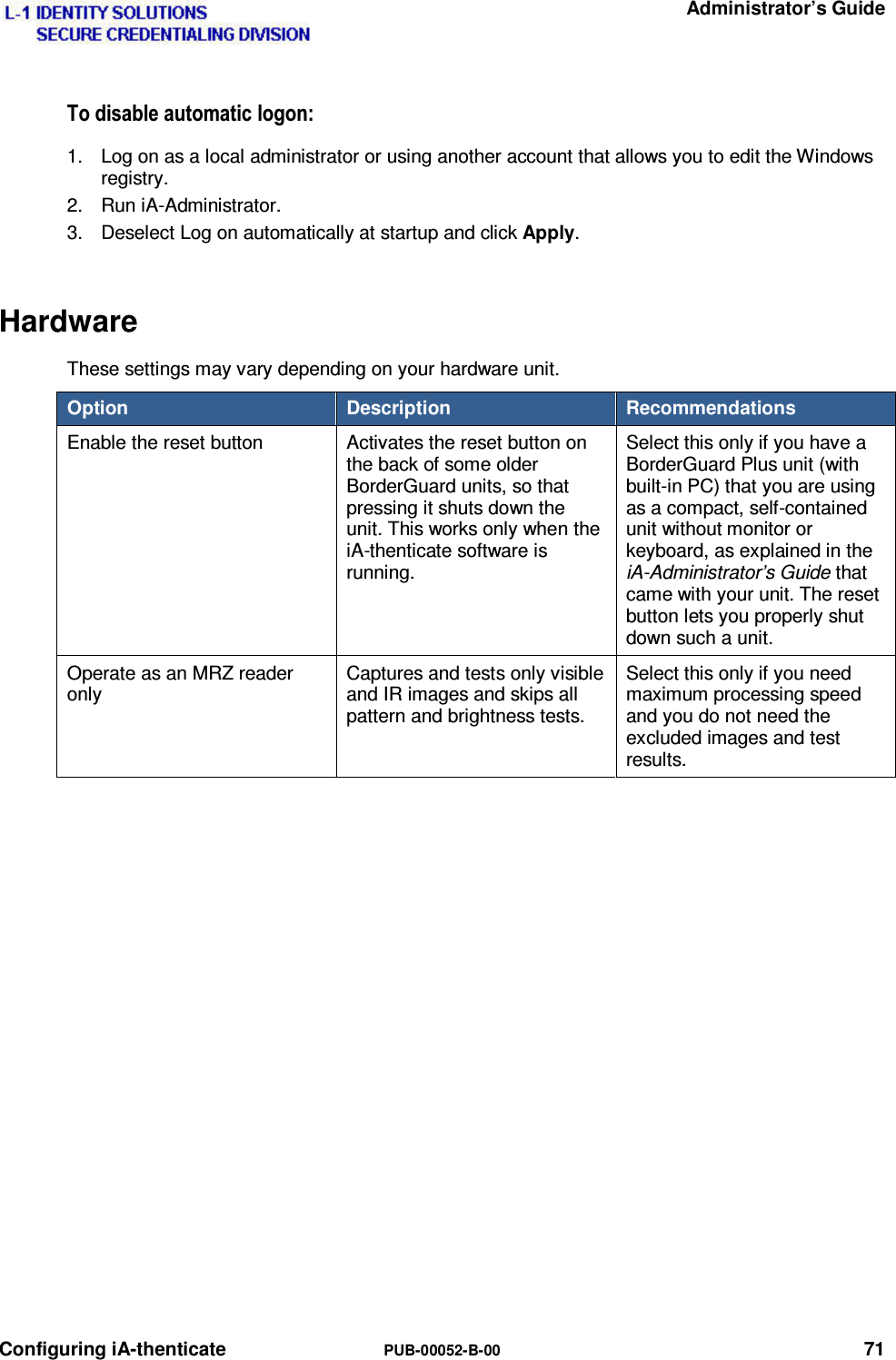   Administrator’s Guide Configuring iA-thenticate  PUB-00052-B-00 71 7RGLVDEOHDXWRPDWLFORJRQ1.  Log on as a local administrator or using another account that allows you to edit the Windows registry. 2. Run iA-Administrator. 3.  Deselect Log on automatically at startup and click Apply. Hardware These settings may vary depending on your hardware unit. Option  Description  Recommendations Enable the reset button  Activates the reset button on the back of some older BorderGuard units, so that pressing it shuts down the unit. This works only when the iA-thenticate software is running. Select this only if you have a BorderGuard Plus unit (with built-in PC) that you are using as a compact, self-contained unit without monitor or keyboard, as explained in the iA-Administrator’s Guide that came with your unit. The reset button lets you properly shut down such a unit. Operate as an MRZ reader only Captures and tests only visible and IR images and skips all pattern and brightness tests. Select this only if you need maximum processing speed and you do not need the excluded images and test results.    