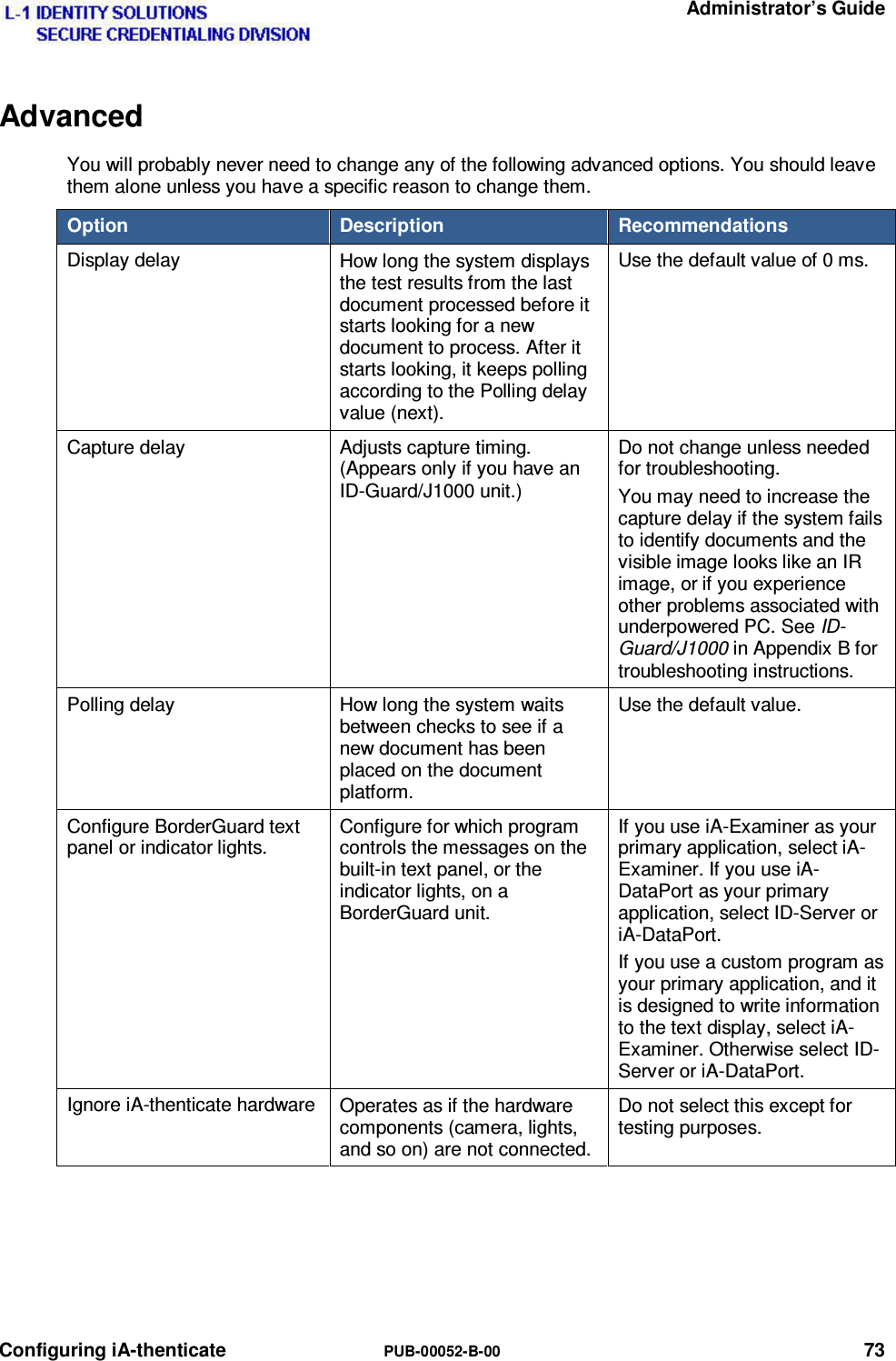   Administrator’s Guide Configuring iA-thenticate  PUB-00052-B-00 73 Advanced You will probably never need to change any of the following advanced options. You should leave them alone unless you have a specific reason to change them. Option  Description  Recommendations Display delay  How long the system displays the test results from the last document processed before it starts looking for a new document to process. After it starts looking, it keeps polling according to the Polling delay value (next). Use the default value of 0 ms. Capture delay  Adjusts capture timing. (Appears only if you have an ID-Guard/J1000 unit.) Do not change unless needed for troubleshooting. You may need to increase the capture delay if the system fails to identify documents and the visible image looks like an IR image, or if you experience other problems associated with underpowered PC. See ID-Guard/J1000 in Appendix B for troubleshooting instructions. Polling delay  How long the system waits between checks to see if a new document has been placed on the document platform. Use the default value. Configure BorderGuard text panel or indicator lights. Configure for which program controls the messages on the built-in text panel, or the indicator lights, on a BorderGuard unit. If you use iA-Examiner as your primary application, select iA-Examiner. If you use iA-DataPort as your primary application, select ID-Server or iA-DataPort. If you use a custom program as your primary application, and it is designed to write information to the text display, select iA-Examiner. Otherwise select ID-Server or iA-DataPort. Ignore iA-thenticate hardware  Operates as if the hardware components (camera, lights, and so on) are not connected. Do not select this except for testing purposes.   