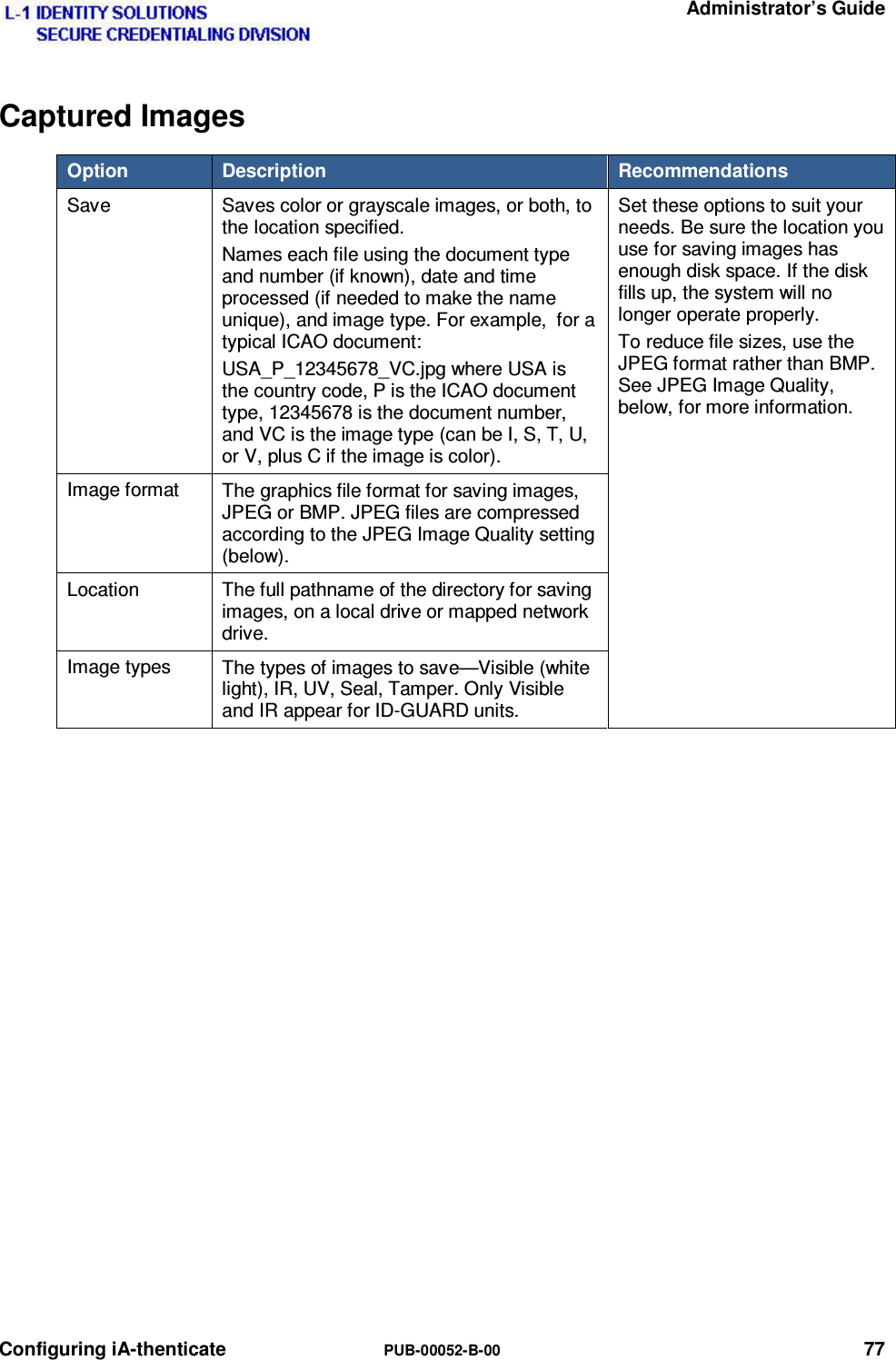   Administrator’s Guide Configuring iA-thenticate  PUB-00052-B-00 77 Captured Images Option   Description   Recommendations Save  Saves color or grayscale images, or both, to the location specified. Names each file using the document type and number (if known), date and time processed (if needed to make the name unique), and image type. For example,  for a typical ICAO document: USA_P_12345678_VC.jpg where USA is the country code, P is the ICAO document type, 12345678 is the document number, and VC is the image type (can be I, S, T, U, or V, plus C if the image is color). Set these options to suit your needs. Be sure the location you use for saving images has enough disk space. If the disk fills up, the system will no longer operate properly. To reduce file sizes, use the JPEG format rather than BMP. See JPEG Image Quality, below, for more information. Image format  The graphics file format for saving images, JPEG or BMP. JPEG files are compressed according to the JPEG Image Quality setting (below). Location  The full pathname of the directory for saving images, on a local drive or mapped network drive. Image types  The types of images to save—Visible (white light), IR, UV, Seal, Tamper. Only Visible and IR appear for ID-GUARD units.    