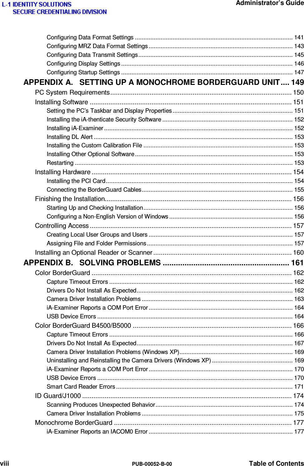   Administrator’s Guide viii  PUB-00052-B-00  Table of Contents Configuring Data Format Settings ............................................................................................ 141 Configuring MRZ Data Format Settings .................................................................................... 143 Configuring Data Transmit Settings .......................................................................................... 145 Configuring Display Settings .................................................................................................... 146 Configuring Startup Settings .................................................................................................... 147 APPENDIX A. SETTING UP A MONOCHROME BORDERGUARD UNIT .... 149 PC System Requirements ................................................................................................. 150 Installing Software ............................................................................................................ 151 Setting the PC’s Taskbar and Display Properties ...................................................................... 151 Installing the iA-thenticate Security Software ............................................................................ 152 Installing iA-Examiner .............................................................................................................. 152 Installing DL Alert .................................................................................................................... 153 Installing the Custom Calibration File ....................................................................................... 153 Installing Other Optional Software ............................................................................................ 153 Restarting ............................................................................................................................... 153 Installing Hardware ........................................................................................................... 154 Installing the PCI Card ............................................................................................................. 154 Connecting the BorderGuard Cables ........................................................................................ 155 Finishing the Installation.................................................................................................... 156 Starting Up and Checking Installation ....................................................................................... 156 Configuring a Non-English Version of Windows ........................................................................ 156 Controlling Access ............................................................................................................ 157 Creating Local User Groups and Users .................................................................................... 157 Assigning File and Folder Permissions ..................................................................................... 157 Installing an Optional Reader or Scanner .......................................................................... 160 APPENDIX B. SOLVING PROBLEMS .......................................................... 161 Color BorderGuard ........................................................................................................... 162 Capture Timeout Errors ........................................................................................................... 162 Drivers Do Not Install As Expected ........................................................................................... 162 Camera Driver Installation Problems ........................................................................................ 163 iA-Examiner Reports a COM Port Error .................................................................................... 164 USB Device Errors .................................................................................................................. 164 Color BorderGuard B4500/B5000 ..................................................................................... 166 Capture Timeout Errors ........................................................................................................... 166 Drivers Do Not Install As Expected ........................................................................................... 167 Camera Driver Installation Problems (Windows XP) .................................................................. 169 Uninstalling and Reinstalling the Camera Drivers (Windows XP) ............................................... 169 iA-Examiner Reports a COM Port Error .................................................................................... 170 USB Device Errors .................................................................................................................. 170 Smart Card Reader Errors ....................................................................................................... 171 ID Guard/J1000 ................................................................................................................ 174 Scanning Produces Unexpected Behavior ................................................................................ 174 Camera Driver Installation Problems ........................................................................................ 175 Monochrome BorderGuard ............................................................................................... 177 iA-Examiner Reports an IACOM0 Error .................................................................................... 177 