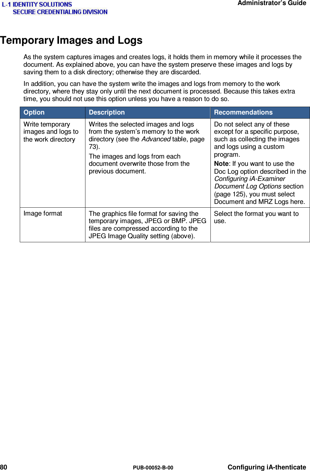   Administrator’s Guide 80  PUB-00052-B-00 Configuring iA-thenticate Temporary Images and Logs As the system captures images and creates logs, it holds them in memory while it processes the document. As explained above, you can have the system preserve these images and logs by saving them to a disk directory; otherwise they are discarded. In addition, you can have the system write the images and logs from memory to the work directory, where they stay only until the next document is processed. Because this takes extra time, you should not use this option unless you have a reason to do so. Option   Description   Recommendations Write temporary images and logs to the work directory Writes the selected images and logs from the system’s memory to the work directory (see the Advanced table, page 73). The images and logs from each document overwrite those from the previous document. Do not select any of these except for a specific purpose, such as collecting the images and logs using a custom program. Note: If you want to use the Doc Log option described in the Configuring iA-Examiner Document Log Options section (page 125), you must select Document and MRZ Logs here. Image format  The graphics file format for saving the temporary images, JPEG or BMP. JPEG files are compressed according to the JPEG Image Quality setting (above). Select the format you want to use.    
