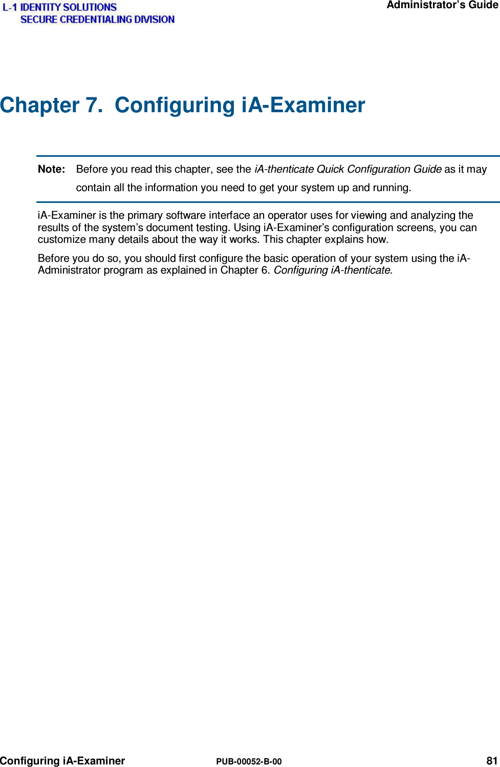   Administrator’s Guide Configuring iA-Examiner  PUB-00052-B-00 81 Chapter 7.  Configuring iA-Examiner  Note:  Before you read this chapter, see the iA-thenticate Quick Configuration Guide as it may contain all the information you need to get your system up and running. iA-Examiner is the primary software interface an operator uses for viewing and analyzing the results of the system’s document testing. Using iA-Examiner’s configuration screens, you can customize many details about the way it works. This chapter explains how. Before you do so, you should first configure the basic operation of your system using the iA-Administrator program as explained in Chapter 6. Configuring iA-thenticate. 
