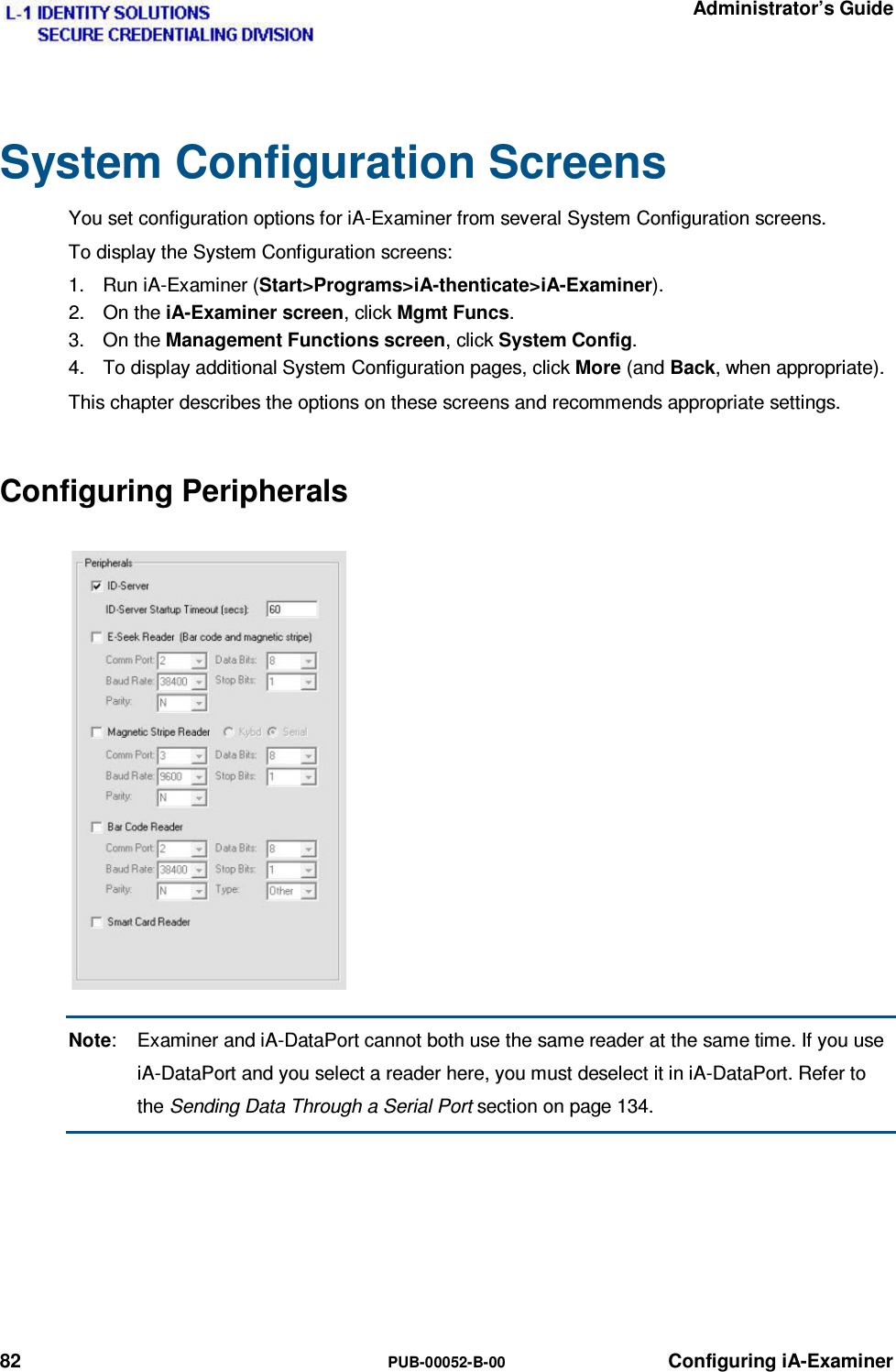   Administrator’s Guide 82  PUB-00052-B-00 Configuring iA-Examiner System Configuration Screens You set configuration options for iA-Examiner from several System Configuration screens. To display the System Configuration screens: 1.  Run iA-Examiner (Start&gt;Programs&gt;iA-thenticate&gt;iA-Examiner). 2. On the iA-Examiner screen, click Mgmt Funcs. 3. On the Management Functions screen, click System Config. 4.  To display additional System Configuration pages, click More (and Back, when appropriate). This chapter describes the options on these screens and recommends appropriate settings. Configuring Peripherals Note:  Examiner and iA-DataPort cannot both use the same reader at the same time. If you use iA-DataPort and you select a reader here, you must deselect it in iA-DataPort. Refer to the Sending Data Through a Serial Port section on page 134.  