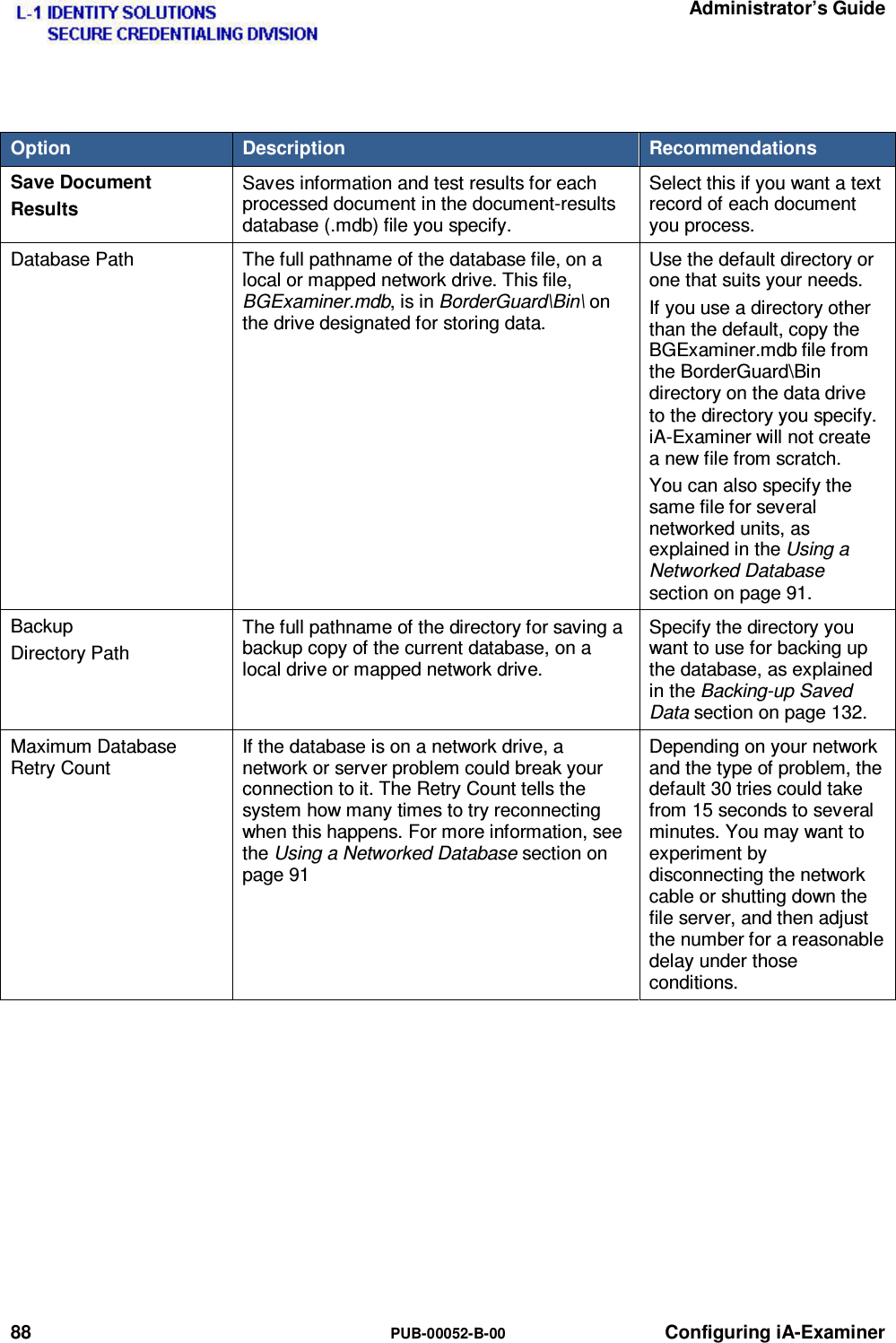   Administrator’s Guide 88  PUB-00052-B-00 Configuring iA-Examiner  Option  Description  Recommendations Save Document Results Saves information and test results for each processed document in the document-results database (.mdb) file you specify. Select this if you want a text record of each document you process. Database Path  The full pathname of the database file, on a local or mapped network drive. This file, BGExaminer.mdb, is in BorderGuard\Bin\ on the drive designated for storing data. Use the default directory or one that suits your needs. If you use a directory other than the default, copy the BGExaminer.mdb file from the BorderGuard\Bin directory on the data drive to the directory you specify. iA-Examiner will not create a new file from scratch. You can also specify the same file for several networked units, as explained in the Using a Networked Database section on page 91. Backup Directory Path The full pathname of the directory for saving a backup copy of the current database, on a local drive or mapped network drive. Specify the directory you want to use for backing up the database, as explained in the Backing-up Saved Data section on page 132. Maximum Database Retry Count If the database is on a network drive, a network or server problem could break your connection to it. The Retry Count tells the system how many times to try reconnecting when this happens. For more information, see the Using a Networked Database section on page 91 Depending on your network and the type of problem, the default 30 tries could take from 15 seconds to several minutes. You may want to experiment by disconnecting the network cable or shutting down the file server, and then adjust the number for a reasonable delay under those conditions.   