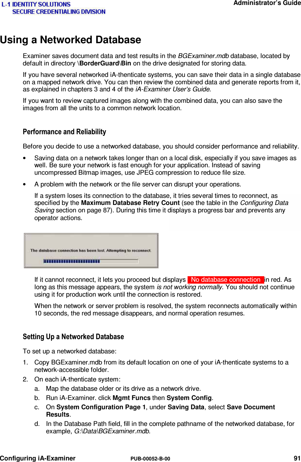   Administrator’s Guide Configuring iA-Examiner  PUB-00052-B-00 91  Using a Networked Database Examiner saves document data and test results in the BGExaminer.mdb database, located by default in directory \BorderGuard\Bin on the drive designated for storing data. If you have several networked iA-thenticate systems, you can save their data in a single database on a mapped network drive. You can then review the combined data and generate reports from it, as explained in chapters 3 and 4 of the iA-Examiner User’s Guide. If you want to review captured images along with the combined data, you can also save the images from all the units to a common network location. 3HUIRUPDQFHDQG5HOLDELOLW\Before you decide to use a networked database, you should consider performance and reliability. •  Saving data on a network takes longer than on a local disk, especially if you save images as well. Be sure your network is fast enough for your application. Instead of saving uncompressed Bitmap images, use JPEG compression to reduce file size. •  A problem with the network or the file server can disrupt your operations. If a system loses its connection to the database, it tries several times to reconnect, as specified by the Maximum Database Retry Count (see the table in the Configuring Data Saving section on page 87). During this time it displays a progress bar and prevents any operator actions. If it cannot reconnect, it lets you proceed but displays   No database connection  in red. As long as this message appears, the system is not working normally. You should not continue using it for production work until the connection is restored. When the network or server problem is resolved, the system reconnects automatically within 10 seconds, the red message disappears, and normal operation resumes. 6HWWLQJ8SD1HWZRUNHG&apos;DWDEDVHTo set up a networked database: 1.  Copy BGExaminer.mdb from its default location on one of your iA-thenticate systems to a network-accessible folder. 2.  On each iA-thenticate system: a.  Map the database older or its drive as a network drive. b.  Run iA-Examiner. click Mgmt Funcs then System Config. c. On System Configuration Page 1, under Saving Data, select Save Document Results. d.  In the Database Path field, fill in the complete pathname of the networked database, for example, G:\Data\BGExaminer.mdb. 