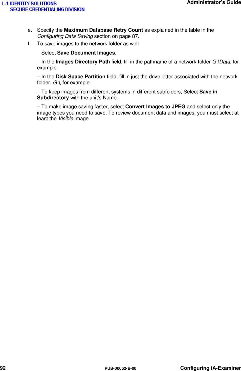   Administrator’s Guide 92  PUB-00052-B-00 Configuring iA-Examiner e. Specify the Maximum Database Retry Count as explained in the table in the Configuring Data Saving section on page 87. f.  To save images to the network folder as well: – Select Save Document Images. – In the Images Directory Path field, fill in the pathname of a network folder G:\Data, for example. – In the Disk Space Partition field, fill in just the drive letter associated with the network folder, G:\, for example. – To keep images from different systems in different subfolders, Select Save in Subdirectory with the unit’s Name. – To make image saving faster, select Convert Images to JPEG and select only the image types you need to save. To review document data and images, you must select at least the Visible image. 