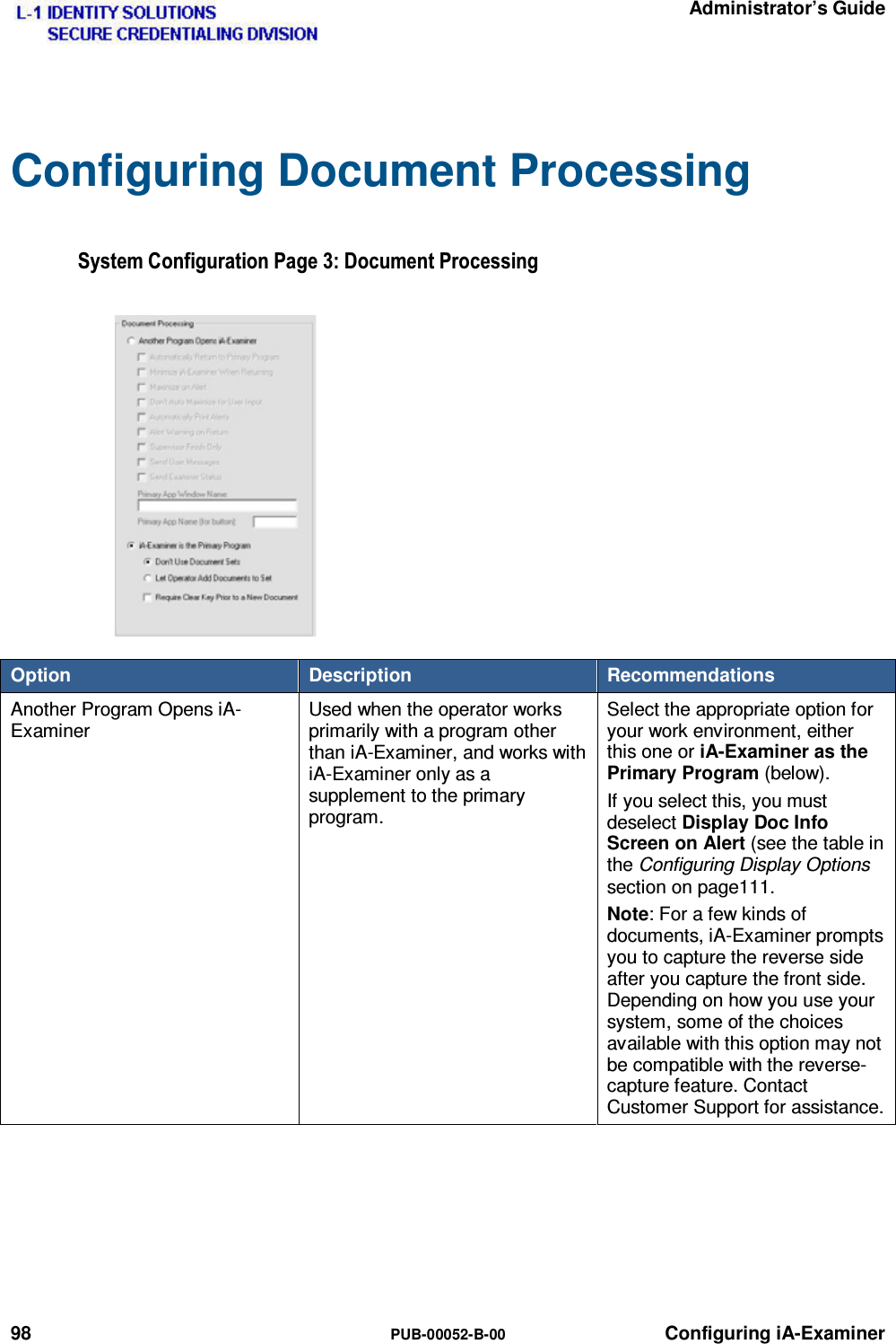   Administrator’s Guide 98  PUB-00052-B-00 Configuring iA-Examiner Configuring Document Processing 6\VWHP&amp;RQILJXUDWLRQ3DJH&apos;RFXPHQW3URFHVVLQJOption  Description  Recommendations Another Program Opens iA-Examiner Used when the operator works primarily with a program other than iA-Examiner, and works with iA-Examiner only as a supplement to the primary program. Select the appropriate option for your work environment, either this one or iA-Examiner as the Primary Program (below). If you select this, you must deselect Display Doc Info Screen on Alert (see the table in the Configuring Display Options section on page111. Note: For a few kinds of documents, iA-Examiner prompts you to capture the reverse side after you capture the front side. Depending on how you use your system, some of the choices available with this option may not be compatible with the reverse-capture feature. Contact Customer Support for assistance.   