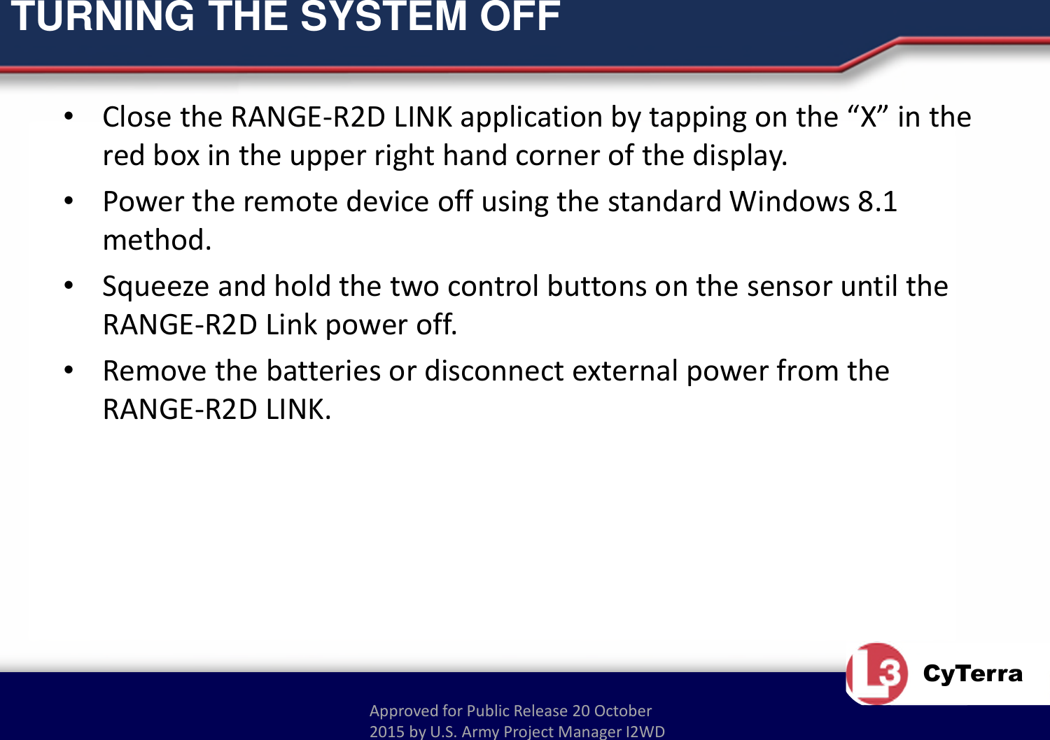 Approved for Public Release 20 October 2015 by U.S. Army Project Manager I2WDCyTerraTURNING THE SYSTEM OFF•Close the RANGE-R2D LINK application by tapping on the “X” in the red box in the upper right hand corner of the display.•Power the remote device off using the standard Windows 8.1 method.•Squeeze and hold the two control buttons on the sensor until the RANGE-R2D Link power off.•Remove the batteries or disconnect external power from the RANGE-R2D LINK.