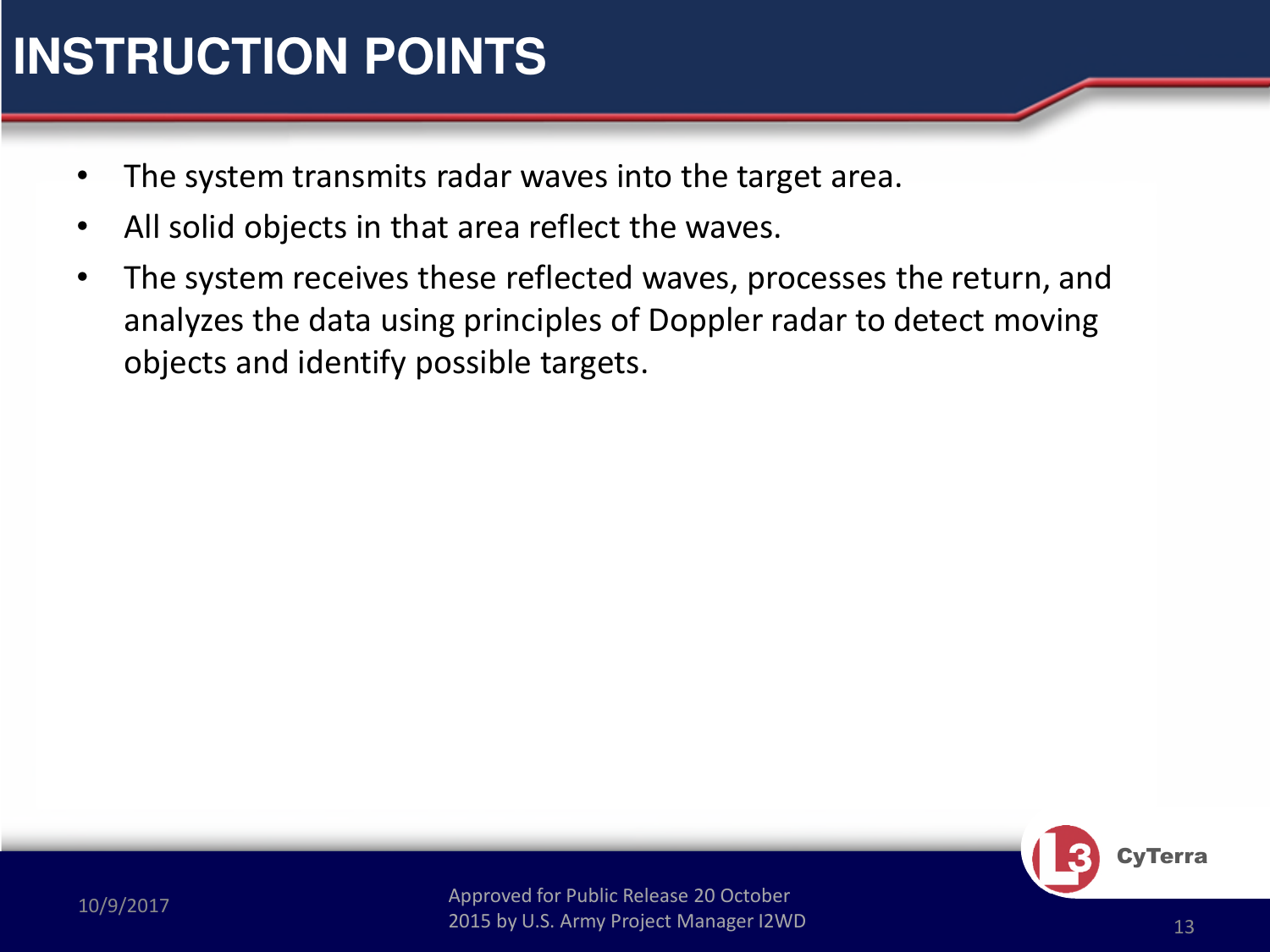 Approved for Public Release 20 October 2015 by U.S. Army Project Manager I2WD10/9/2017 Approved for Public Release 20 October 2015 by U.S. Army Project Manager I2WD 13CyTerra•The system transmits radar waves into the target area.  •All solid objects in that area reflect the waves.  •The system receives these reflected waves, processes the return, and analyzes the data using principles of Doppler radar to detect moving objects and identify possible targets.INSTRUCTION POINTS