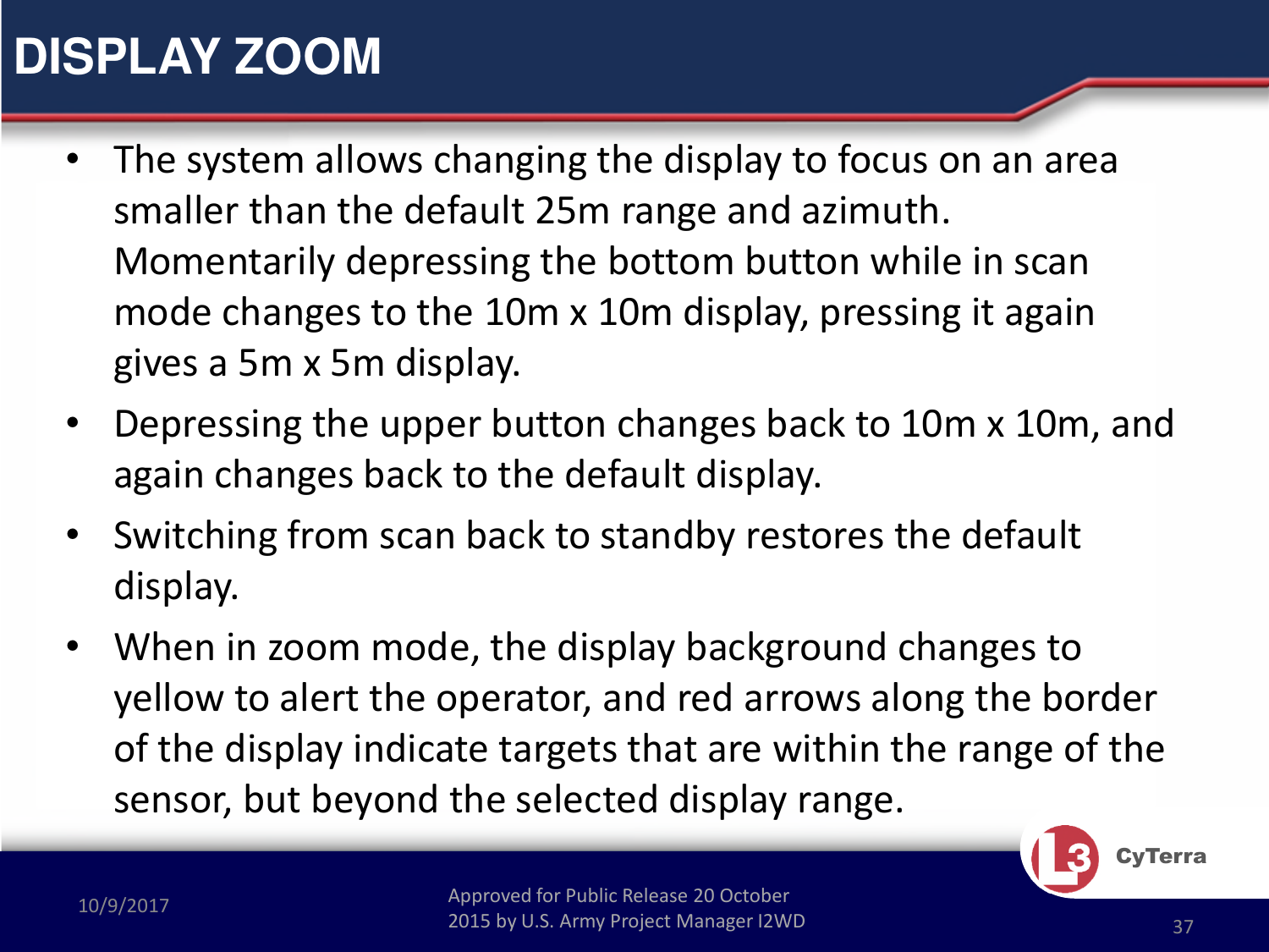 Approved for Public Release 20 October 2015 by U.S. Army Project Manager I2WD10/9/2017 Approved for Public Release 20 October 2015 by U.S. Army Project Manager I2WD 37CyTerra•The system allows changing the display to focus on an area smaller than the default 25m range and azimuth.  Momentarily depressing the bottom button while in scan mode changes to the 10m x 10m display, pressing it again gives a 5m x 5m display. •Depressing the upper button changes back to 10m x 10m, and again changes back to the default display.•Switching from scan back to standby restores the default display.•When in zoom mode, the display background changes to yellow to alert the operator, and red arrows along the border of the display indicate targets that are within the range of the sensor, but beyond the selected display range.DISPLAY ZOOM