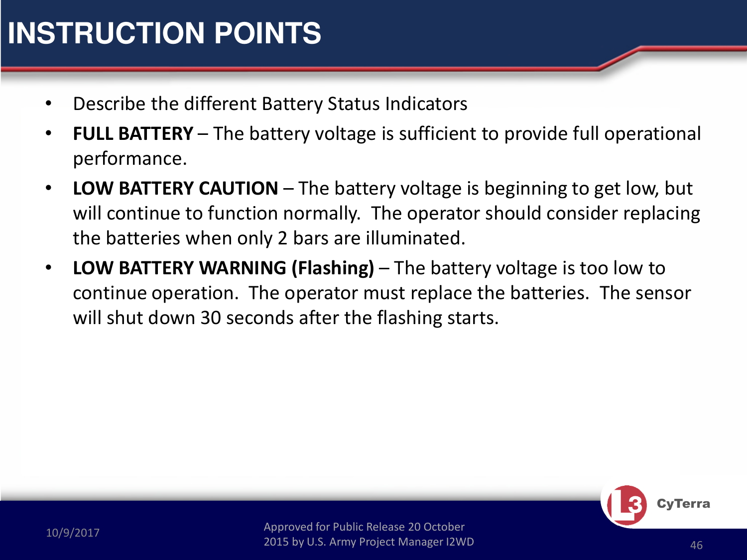 Approved for Public Release 20 October 2015 by U.S. Army Project Manager I2WD10/9/2017 Approved for Public Release 20 October 2015 by U.S. Army Project Manager I2WD 46CyTerra•Describe the different Battery Status Indicators•FULL BATTERY – The battery voltage is sufficient to provide full operational performance.•LOW BATTERY CAUTION – The battery voltage is beginning to get low, but will continue to function normally.  The operator should consider replacing the batteries when only 2 bars are illuminated.•LOW BATTERY WARNING (Flashing) – The battery voltage is too low to continue operation.  The operator must replace the batteries.  The sensor will shut down 30 seconds after the flashing starts. INSTRUCTION POINTS