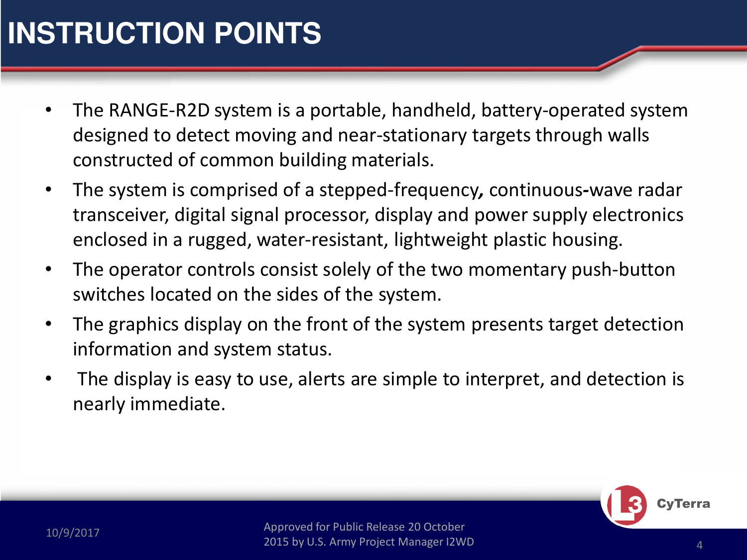 Approved for Public Release 20 October 2015 by U.S. Army Project Manager I2WD10/9/2017 Approved for Public Release 20 October 2015 by U.S. Army Project Manager I2WD 4CyTerraINSTRUCTION POINTS•The RANGE-R2D system is a portable, handheld, battery-operated systemdesigned to detect moving and near-stationary targets through walls constructed of common building materials. •The system is comprised of a stepped-frequency,continuous-wave radar transceiver, digital signal processor, display and power supply electronics enclosed in a rugged, water-resistant, lightweight plastic housing.  •The operator controls consist solely of the two momentary push-button switches located on the sides of the system.  •The graphics display on the front of the system presents target detection information and system status. •The display is easy to use, alerts are simple to interpret, and detection is nearly immediate.