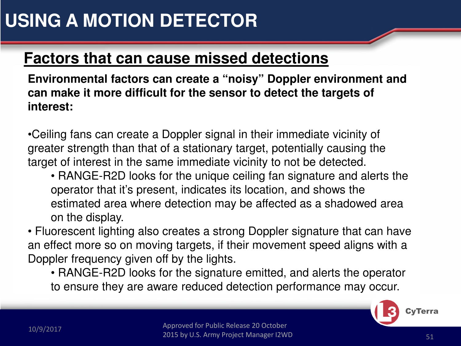 Approved for Public Release 20 October 2015 by U.S. Army Project Manager I2WD10/9/2017 Approved for Public Release 20 October 2015 by U.S. Army Project Manager I2WD 51CyTerraFactors that can cause missed detectionsEnvironmental factors can create a “noisy” Doppler environment and can make it more difficult for the sensor to detect the targets of interest:•Ceiling fans can create a Doppler signal in their immediate vicinity of greater strength than that of a stationary target, potentially causing the target of interest in the same immediate vicinity to not be detected.• RANGE-R2D looks for the unique ceiling fan signature and alerts the operator that it’s present, indicates its location, and shows the estimated area where detection may be affected as a shadowed area on the display.• Fluorescent lighting also creates a strong Doppler signature that can have an effect more so on moving targets, if their movement speed aligns with a Doppler frequency given off by the lights.• RANGE-R2D looks for the signature emitted, and alerts the operator to ensure they are aware reduced detection performance may occur.USING A MOTION DETECTOR