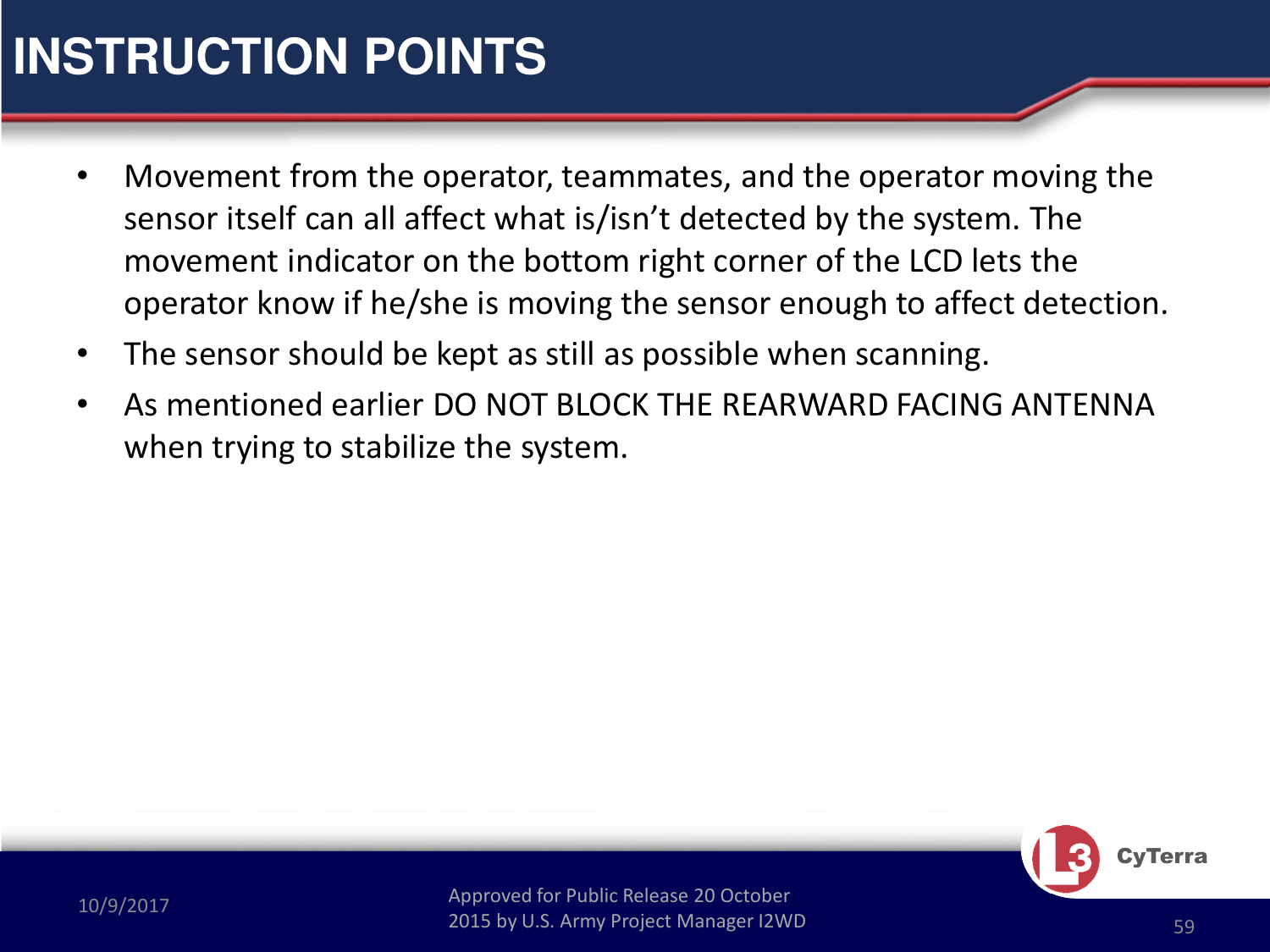 Approved for Public Release 20 October 2015 by U.S. Army Project Manager I2WD10/9/2017 Approved for Public Release 20 October 2015 by U.S. Army Project Manager I2WD 59CyTerra•Movement from the operator, teammates, and the operator moving the sensor itself can all affect what is/isn’t detected by the system. The movement indicator on the bottom right corner of the LCD lets the operator know if he/she is moving the sensor enough to affect detection. •The sensor should be kept as still as possible when scanning. •As mentioned earlier DO NOT BLOCK THE REARWARD FACING ANTENNA when trying to stabilize the system.INSTRUCTION POINTS