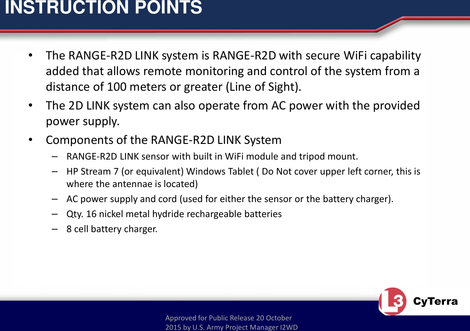 Approved for Public Release 20 October 2015 by U.S. Army Project Manager I2WDCyTerraINSTRUCTION POINTS•The RANGE-R2D LINK system is RANGE-R2D with secure WiFi capability added that allows remote monitoring and control of the system from a distance of 100 meters or greater (Line of Sight).•The 2D LINK system can also operate from AC power with the provided power supply.•Components of the RANGE-R2D LINK System–RANGE-R2D LINK sensor with built in WiFi module and tripod mount.–HP Stream 7 (or equivalent) Windows Tablet ( Do Not cover upper left corner, this is where the antennae is located)–AC power supply and cord (used for either the sensor or the battery charger).–Qty. 16 nickel metal hydride rechargeable batteries–8 cell battery charger.