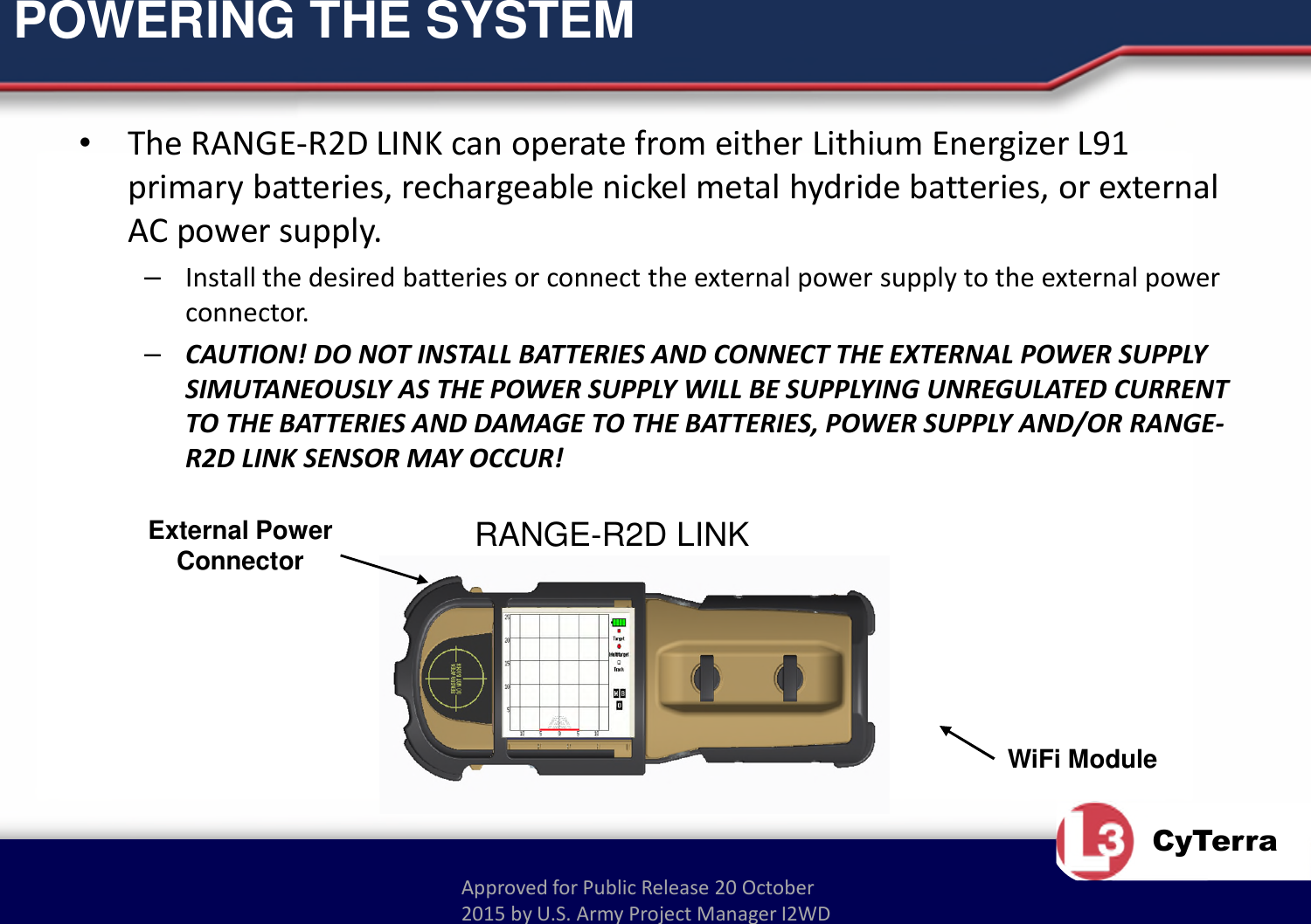 Approved for Public Release 20 October 2015 by U.S. Army Project Manager I2WDCyTerraPOWERING THE SYSTEM•The RANGE-R2D LINK can operate from either Lithium Energizer L91 primary batteries, rechargeable nickel metal hydride batteries, or external AC power supply.–Install the desired batteries or connect the external power supply to the external power connector.–CAUTION! DO NOT INSTALL BATTERIES AND CONNECT THE EXTERNAL POWER SUPPLY SIMUTANEOUSLY AS THE POWER SUPPLY WILL BE SUPPLYING UNREGULATED CURRENT TO THE BATTERIES AND DAMAGE TO THE BATTERIES, POWER SUPPLY AND/OR RANGE-R2D LINK SENSOR MAY OCCUR!WiFi ModuleRANGE-R2D LINKExternal Power Connector