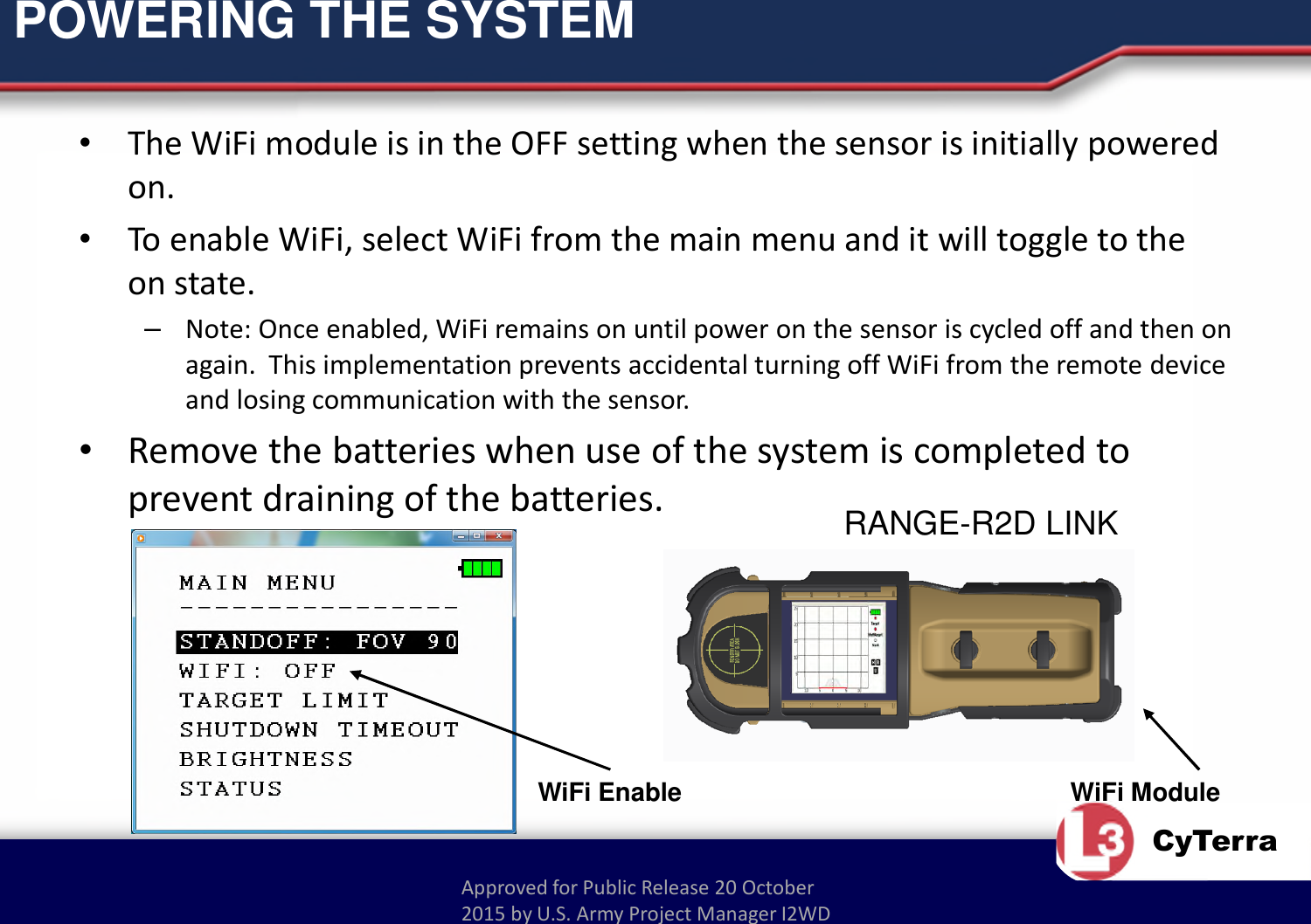 Approved for Public Release 20 October 2015 by U.S. Army Project Manager I2WDCyTerraPOWERING THE SYSTEM•The WiFi module is in the OFF setting when the sensor is initially powered on.•To enable WiFi, select WiFi from the main menu and it will toggle to the on state.–Note: Once enabled, WiFi remains on until power on the sensor is cycled off and then on again.  This implementation prevents accidental turning off WiFi from the remote device and losing communication with the sensor.•Remove the batteries when use of the system is completed to prevent draining of the batteries.WiFi ModuleRANGE-R2D LINKWiFi Enable