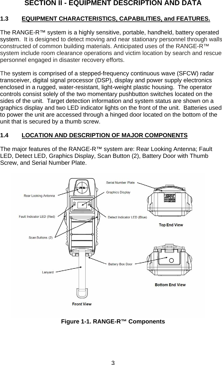  SECTION II - EQUIPMENT DESCRIPTION AND DATA  1.3  EQUIPMENT CHARACTERISTICS, CAPABILITIES, and FEATURES.  The RANGE-R™ system is a highly sensitive, portable, handheld, battery operated system.  It is designed to detect moving and near stationary personnel through walls constructed of common building materials. Anticipated uses of the RANGE-R™ system include room clearance operations and victim location by search and rescue personnel engaged in disaster recovery efforts.    The system is comprised of a stepped-frequency continuous wave (SFCW) radar transceiver, digital signal processor (DSP), display and power supply electronics enclosed in a rugged, water-resistant, light-weight plastic housing.  The operator controls consist solely of the two momentary pushbutton switches located on the sides of the unit.  Target detection information and system status are shown on a graphics display and two LED indicator lights on the front of the unit.  Batteries used to power the unit are accessed through a hinged door located on the bottom of the unit that is secured by a thumb screw.  1.4  LOCATION AND DESCRIPTION OF MAJOR COMPONENTS  The major features of the RANGE-R™ system are: Rear Looking Antenna; Fault LED, Detect LED, Graphics Display, Scan Button (2), Battery Door with Thumb Screw, and Serial Number Plate.   Figure 1-1. RANGE-R™ Components    3 