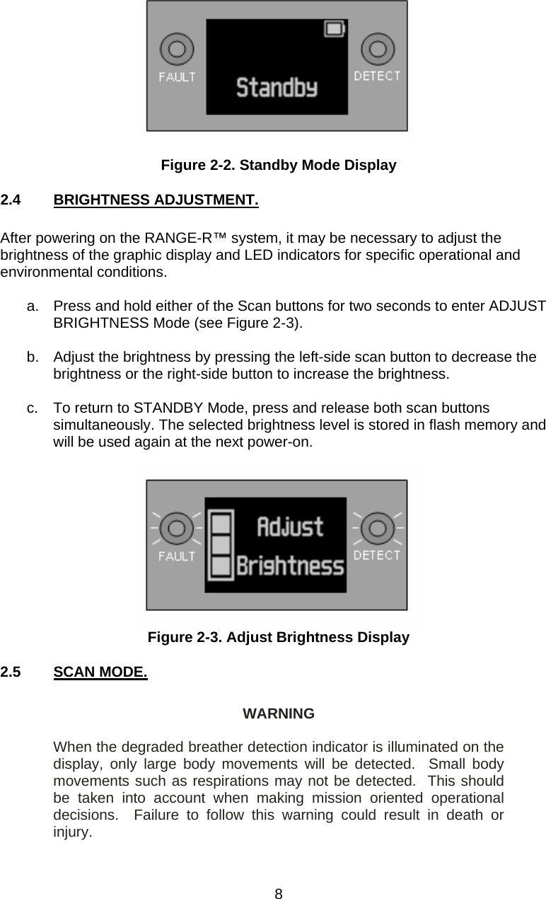   Figure 2-2. Standby Mode Display 2.4  BRIGHTNESS ADJUSTMENT.  After powering on the RANGE-R™ system, it may be necessary to adjust the brightness of the graphic display and LED indicators for specific operational and environmental conditions.  a.  Press and hold either of the Scan buttons for two seconds to enter ADJUST BRIGHTNESS Mode (see Figure 2-3).  b.  Adjust the brightness by pressing the left-side scan button to decrease the brightness or the right-side button to increase the brightness.  c.  To return to STANDBY Mode, press and release both scan buttons simultaneously. The selected brightness level is stored in flash memory and will be used again at the next power-on.   Figure 2-3. Adjust Brightness Display 2.5  SCAN MODE.  WARNING  When the degraded breather detection indicator is illuminated on the display, only large body movements will be detected.  Small body movements such as respirations may not be detected.  This should be taken into account when making mission oriented operational decisions.  Failure to follow this warning could result in death or injury.  8 