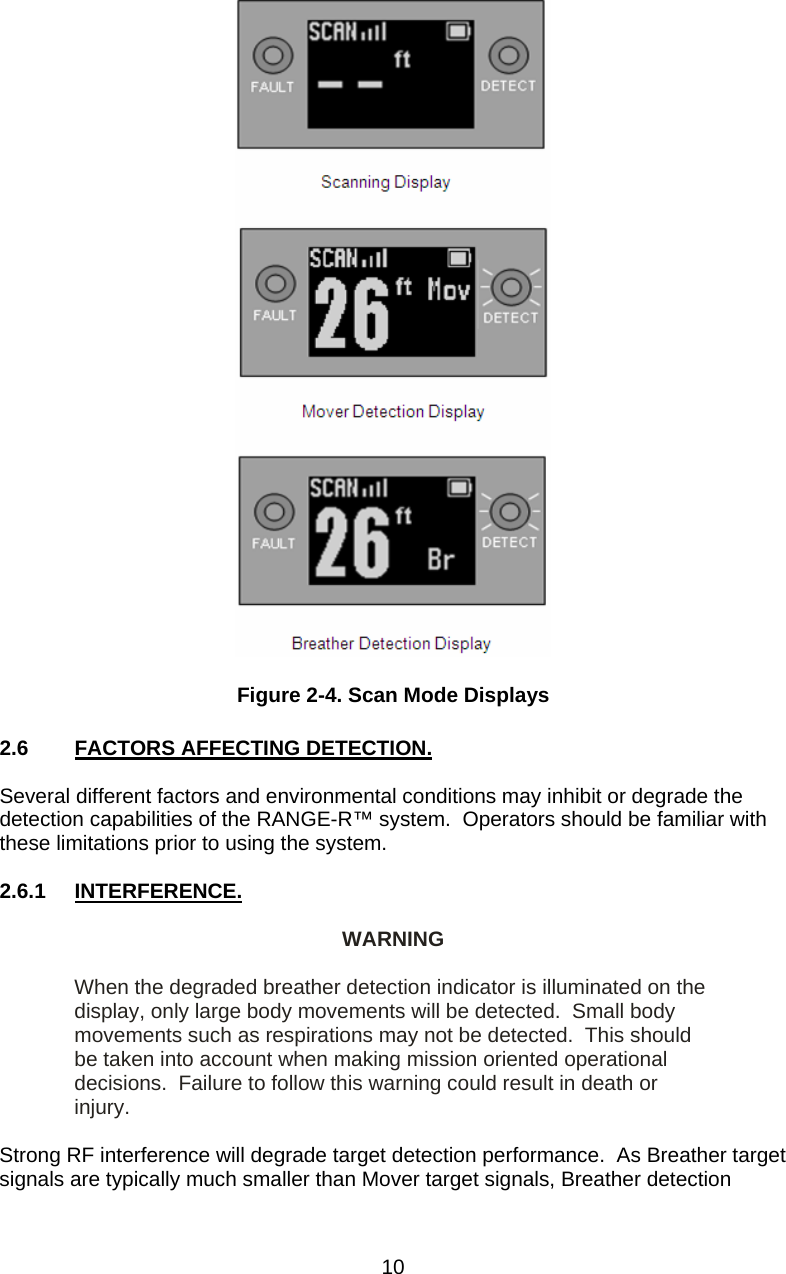   Figure 2-4. Scan Mode Displays  2.6  FACTORS AFFECTING DETECTION.  Several different factors and environmental conditions may inhibit or degrade the detection capabilities of the RANGE-R™ system.  Operators should be familiar with these limitations prior to using the system.  2.6.1 INTERFERENCE.  WARNING  When the degraded breather detection indicator is illuminated on the display, only large body movements will be detected.  Small body movements such as respirations may not be detected.  This should be taken into account when making mission oriented operational decisions.  Failure to follow this warning could result in death or injury.  Strong RF interference will degrade target detection performance.  As Breather target signals are typically much smaller than Mover target signals, Breather detection  10 