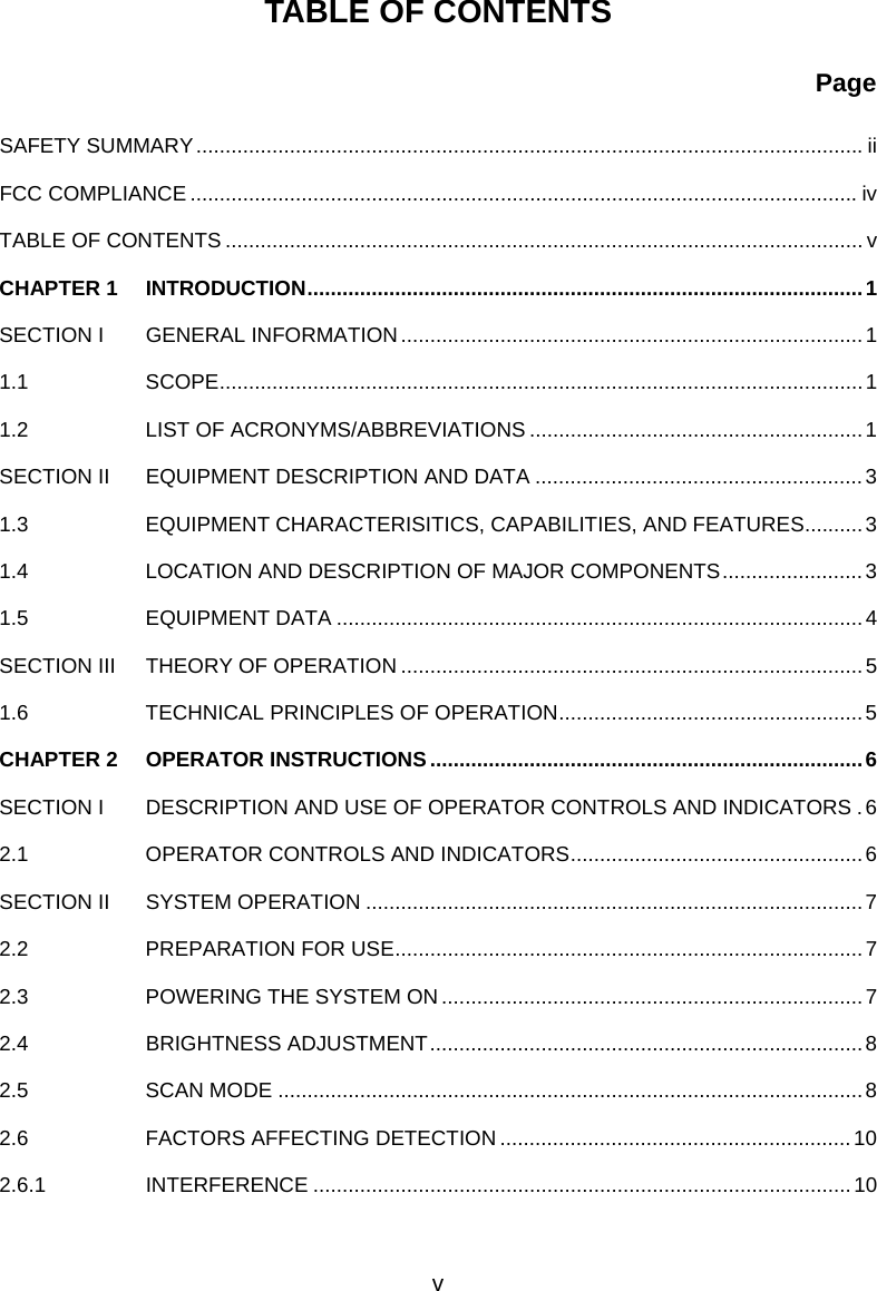    TABLE OF CONTENTS                                 Page  SAFETY SUMMARY.................................................................................................................. ii FCC COMPLIANCE ..................................................................................................................iv TABLE OF CONTENTS ............................................................................................................. v CHAPTER 1  INTRODUCTION...............................................................................................1 SECTION I  GENERAL INFORMATION...............................................................................1 1.1   SCOPE..............................................................................................................1 1.2    LIST OF ACRONYMS/ABBREVIATIONS .........................................................1 SECTION II  EQUIPMENT DESCRIPTION AND DATA ........................................................3 1.3    EQUIPMENT CHARACTERISITICS, CAPABILITIES, AND FEATURES..........3 1.4    LOCATION AND DESCRIPTION OF MAJOR COMPONENTS........................3 1.5   EQUIPMENT DATA ..........................................................................................4 SECTION III  THEORY OF OPERATION ...............................................................................5 1.6   TECHNICAL PRINCIPLES OF OPERATION....................................................5 CHAPTER 2  OPERATOR INSTRUCTIONS..........................................................................6 SECTION I  DESCRIPTION AND USE OF OPERATOR CONTROLS AND INDICATORS .6 2.1   OPERATOR CONTROLS AND INDICATORS..................................................6 SECTION II  SYSTEM OPERATION .....................................................................................7 2.2   PREPARATION FOR USE................................................................................7 2.3   POWERING THE SYSTEM ON........................................................................7 2.4     BRIGHTNESS ADJUSTMENT..........................................................................8 2.5   SCAN MODE ....................................................................................................8 2.6   FACTORS AFFECTING DETECTION ............................................................10 2.6.1   INTERFERENCE ............................................................................................10  v 