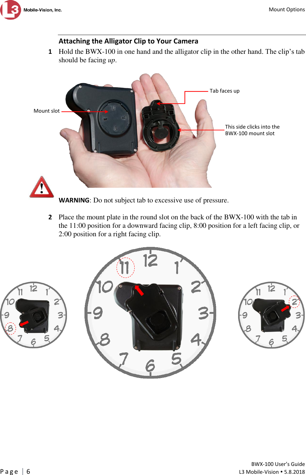   Mount Options         BWX-100 User’s Guide P a g e     6  L3 Mobile-Vision  5.8.2018   Attaching the Alligator Clip to Your Camera 1  Hold the BWX-100 in one hand and the alligator clip in the other hand. The clip’s tab should be facing up.    WARNING: Do not subject tab to excessive use of pressure.  2  Place the mount plate in the round slot on the back of the BWX-100 with the tab in the 11:00 position for a downward facing clip, 8:00 position for a left facing clip, or 2:00 position for a right facing clip.                    This side clicks into the BWX-100 mount slot Tab faces up Mount slot       