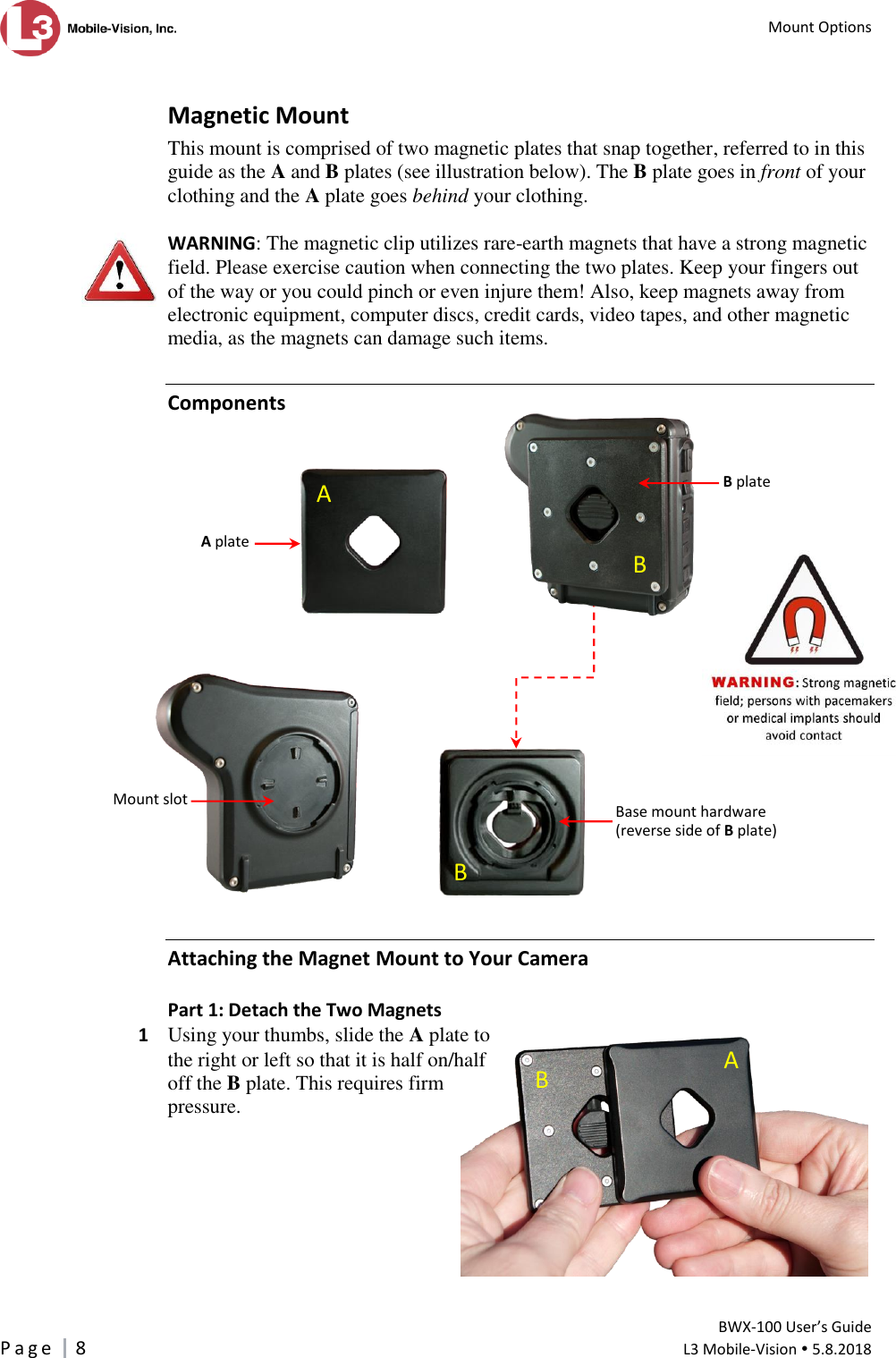   Mount Options         BWX-100 User’s Guide P a g e     8  L3 Mobile-Vision  5.8.2018   Magnetic Mount This mount is comprised of two magnetic plates that snap together, referred to in this guide as the A and B plates (see illustration below). The B plate goes in front of your clothing and the A plate goes behind your clothing.   WARNING: The magnetic clip utilizes rare-earth magnets that have a strong magnetic field. Please exercise caution when connecting the two plates. Keep your fingers out of the way or you could pinch or even injure them! Also, keep magnets away from electronic equipment, computer discs, credit cards, video tapes, and other magnetic media, as the magnets can damage such items. Components     Attaching the Magnet Mount to Your Camera Part 1: Detach the Two Magnets 1  Using your thumbs, slide the A plate to the right or left so that it is half on/half off the B plate. This requires firm pressure.          B plate   Base mount hardware  (reverse side of B plate)  A plate   Mount slot       B B A B A 