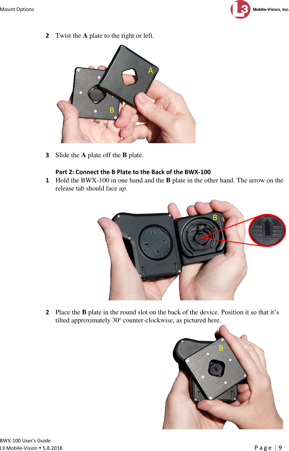 Mount Options      BWX-100 User’s Guide  L3 Mobile-Vision  5.8.2018     P a g e   9  2  Twist the A plate to the right or left.    3  Slide the A plate off the B plate. Part 2: Connect the B Plate to the Back of the BWX-100 1  Hold the BWX-100 in one hand and the B plate in the other hand. The arrow on the release tab should face up.    2  Place the B plate in the round slot on the back of the device. Position it so that it’s tilted approximately 30o counter-clockwise, as pictured here.  A B B  B  