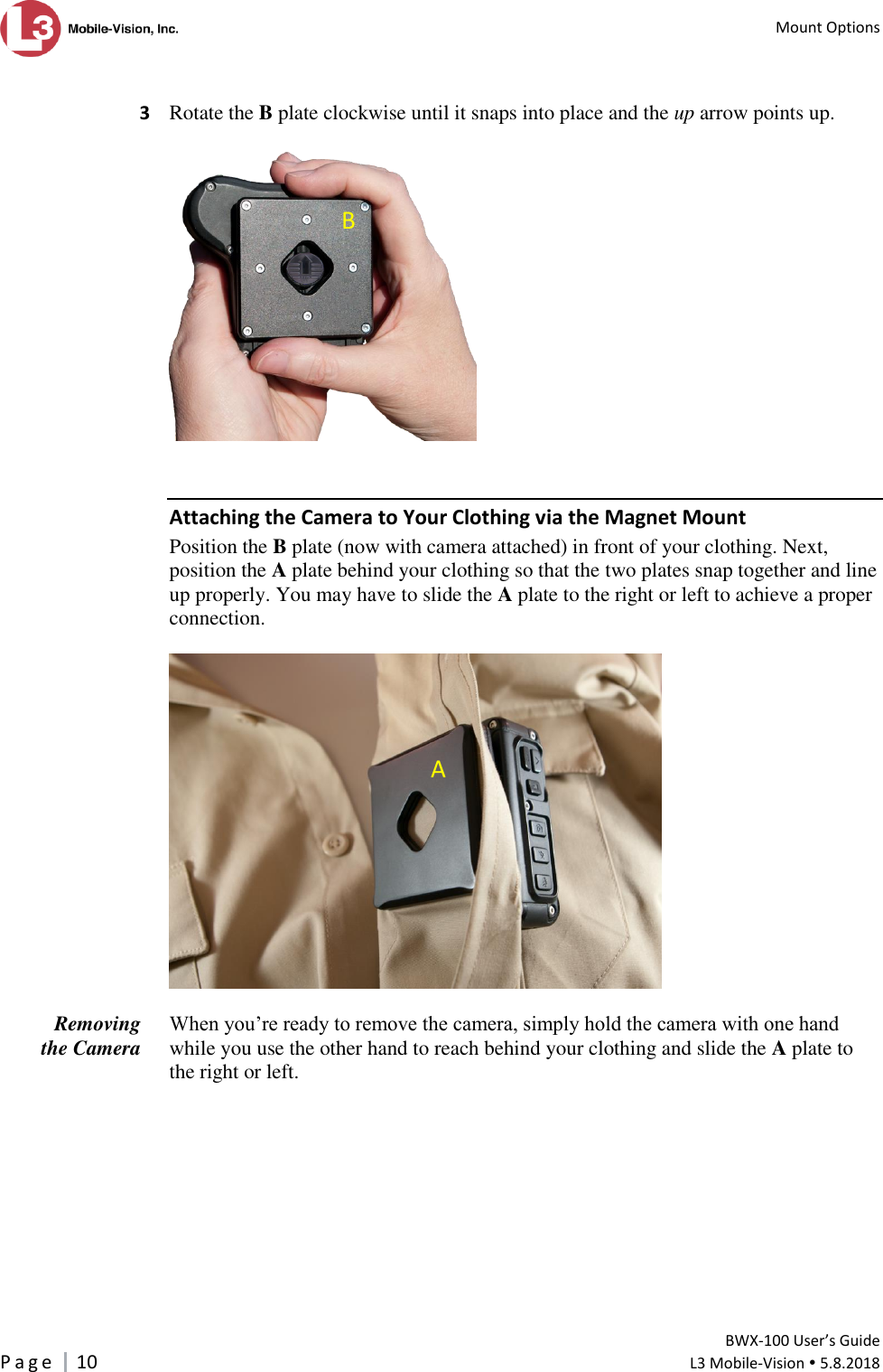   Mount Options         BWX-100 User’s Guide P a g e     10  L3 Mobile-Vision  5.8.2018   3  Rotate the B plate clockwise until it snaps into place and the up arrow points up.     Attaching the Camera to Your Clothing via the Magnet Mount Position the B plate (now with camera attached) in front of your clothing. Next, position the A plate behind your clothing so that the two plates snap together and line up properly. You may have to slide the A plate to the right or left to achieve a proper connection.    When you’re ready to remove the camera, simply hold the camera with one hand while you use the other hand to reach behind your clothing and slide the A plate to the right or left.  Removing the Camera  B A 