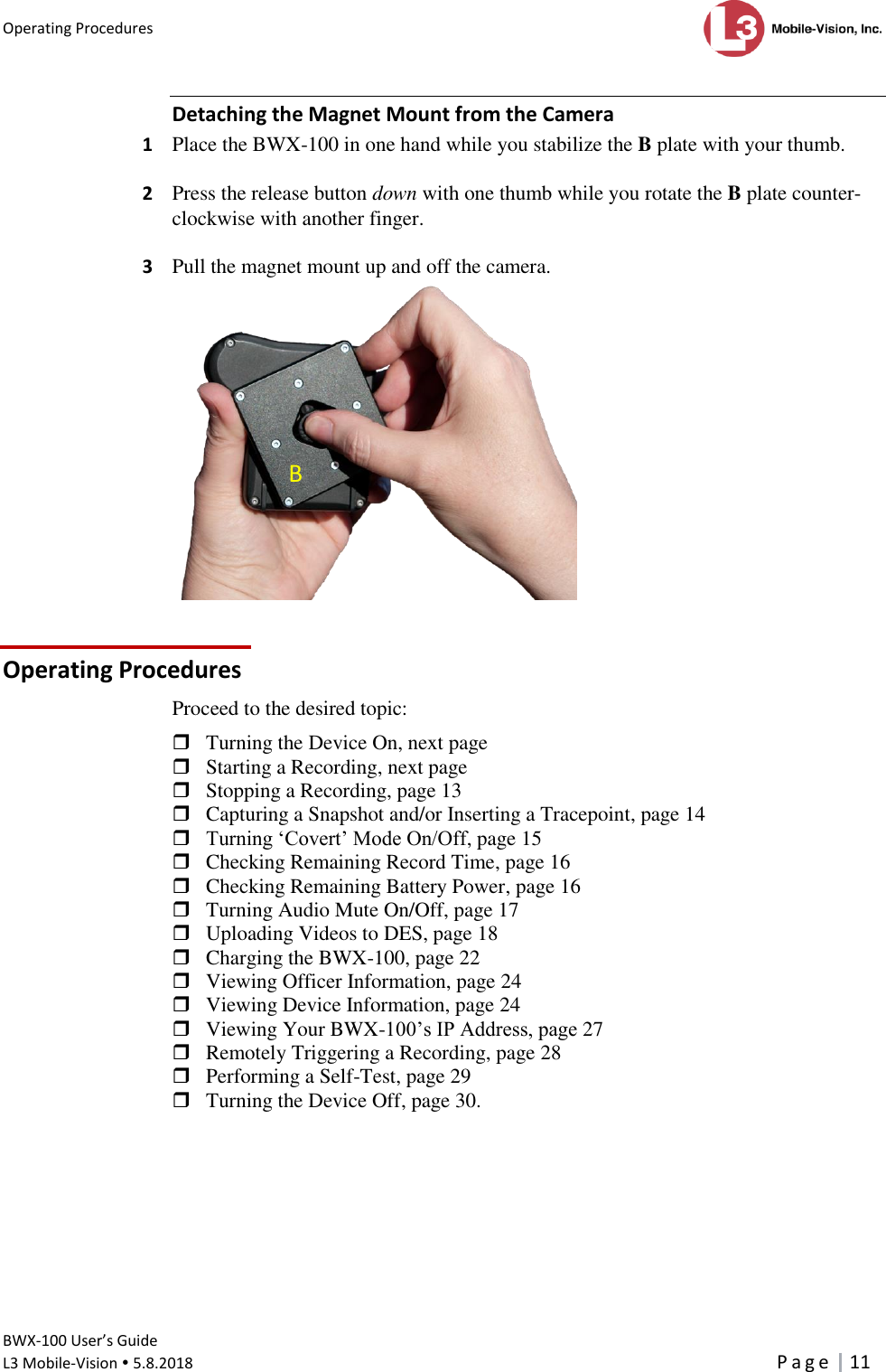 Operating Procedures      BWX-100 User’s Guide  L3 Mobile-Vision  5.8.2018     P a g e   11  Detaching the Magnet Mount from the Camera 1  Place the BWX-100 in one hand while you stabilize the B plate with your thumb.  2  Press the release button down with one thumb while you rotate the B plate counter-clockwise with another finger.   3  Pull the magnet mount up and off the camera.  Operating Procedures Proceed to the desired topic:   Turning the Device On, next page  Starting a Recording, next page  Stopping a Recording, page 13  Capturing a Snapshot and/or Inserting a Tracepoint, page 14  Turning ‘Covert’ Mode On/Off, page 15  Checking Remaining Record Time, page 16  Checking Remaining Battery Power, page 16  Turning Audio Mute On/Off, page 17  Uploading Videos to DES, page 18  Charging the BWX-100, page 22  Viewing Officer Information, page 24  Viewing Device Information, page 24  Viewing Your BWX-100’s IP Address, page 27  Remotely Triggering a Recording, page 28  Performing a Self-Test, page 29  Turning the Device Off, page 30.  B 