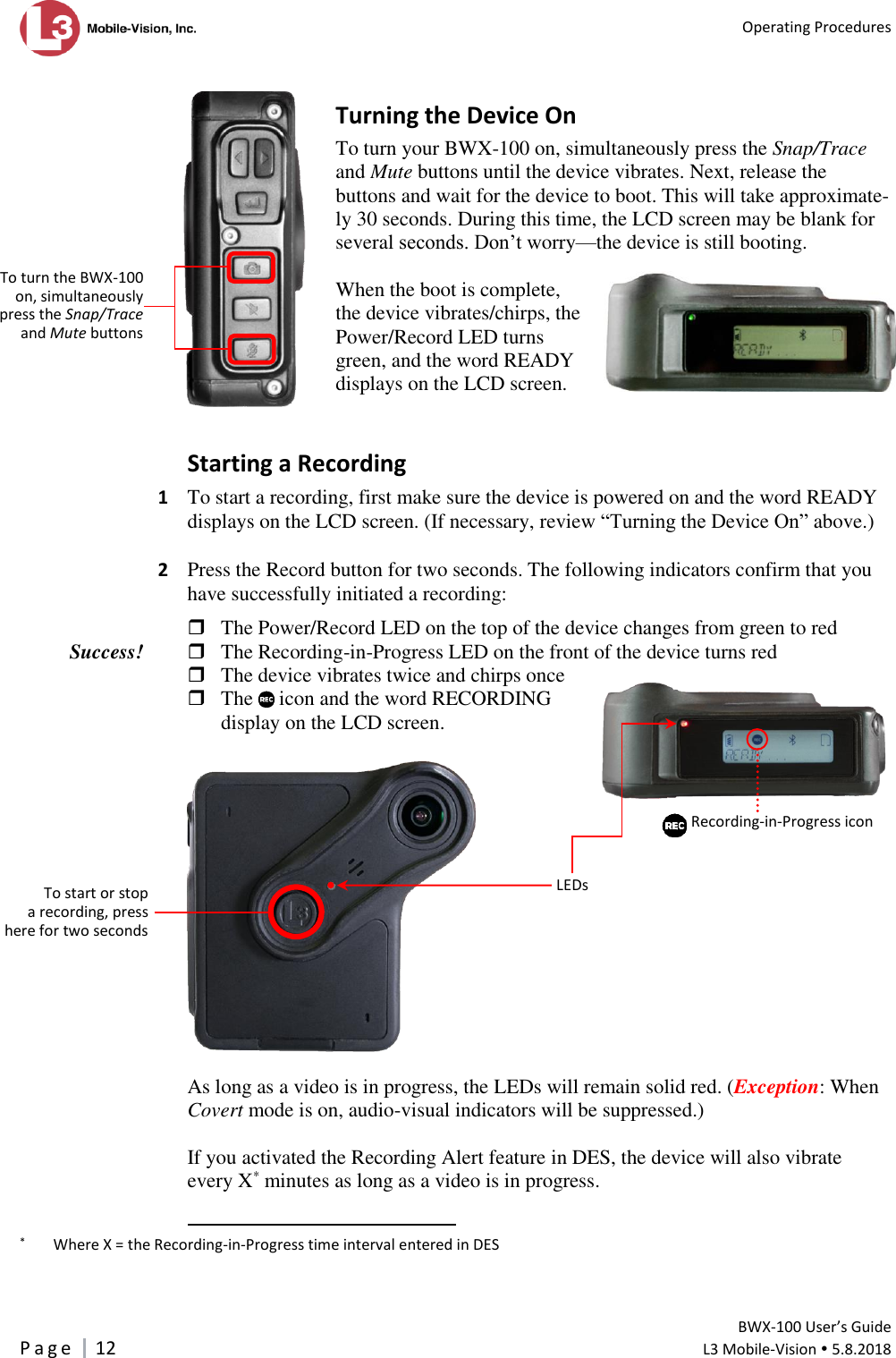   Operating Procedures         BWX-100 User’s Guide P a g e     12  L3 Mobile-Vision  5.8.2018   Turning the Device On To turn your BWX-100 on, simultaneously press the Snap/Trace and Mute buttons until the device vibrates. Next, release the buttons and wait for the device to boot. This will take approximate-ly 30 seconds. During this time, the LCD screen may be blank for several seconds. Don’t worry—the device is still booting.  When the boot is complete, the device vibrates/chirps, the Power/Record LED turns green, and the word READY displays on the LCD screen.   Starting a Recording 1  To start a recording, first make sure the device is powered on and the word READY displays on the LCD screen. (If necessary, review “Turning the Device On” above.)   2  Press the Record button for two seconds. The following indicators confirm that you have successfully initiated a recording:   The Power/Record LED on the top of the device changes from green to red  The Recording-in-Progress LED on the front of the device turns red  The device vibrates twice and chirps once  The   icon and the word RECORDING  display on the LCD screen.     As long as a video is in progress, the LEDs will remain solid red. (Exception: When Covert mode is on, audio-visual indicators will be suppressed.)   If you activated the Recording Alert feature in DES, the device will also vibrate every X* minutes as long as a video is in progress.                                                       *   Where X = the Recording-in-Progress time interval entered in DES  Success! To start or stop  a recording, press here for two seconds LEDs Recording-in-Progress icon    To turn the BWX-100 on, simultaneously press the Snap/Trace and Mute buttons  