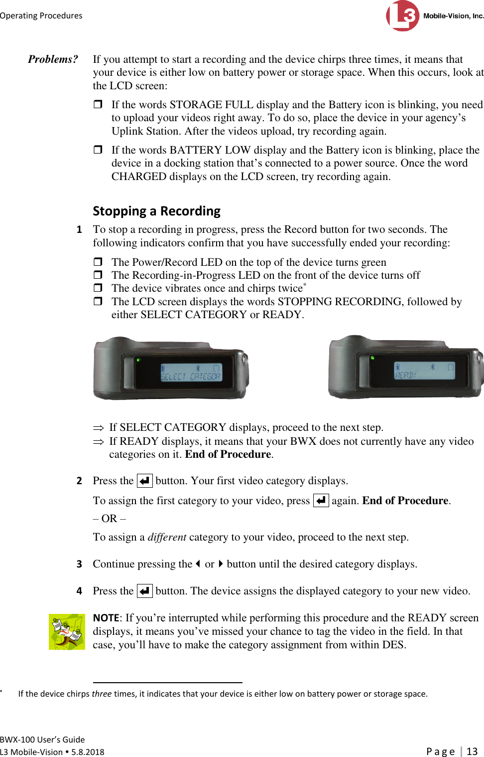 Operating Procedures      BWX-100 User’s Guide  L3 Mobile-Vision  5.8.2018     P a g e   13  If you attempt to start a recording and the device chirps three times, it means that your device is either low on battery power or storage space. When this occurs, look at the LCD screen:   If the words STORAGE FULL display and the Battery icon is blinking, you need to upload your videos right away. To do so, place the device in your agency’s Uplink Station. After the videos upload, try recording again.    If the words BATTERY LOW display and the Battery icon is blinking, place the device in a docking station that’s connected to a power source. Once the word CHARGED displays on the LCD screen, try recording again.  Stopping a Recording 1  To stop a recording in progress, press the Record button for two seconds. The following indicators confirm that you have successfully ended your recording:   The Power/Record LED on the top of the device turns green  The Recording-in-Progress LED on the front of the device turns off  The device vibrates once and chirps twice*   The LCD screen displays the words STOPPING RECORDING, followed by either SELECT CATEGORY or READY.           If SELECT CATEGORY displays, proceed to the next step.   If READY displays, it means that your BWX does not currently have any video categories on it. End of Procedure.  2  Press the     button. Your first video category displays.   To assign the first category to your video, press     again. End of Procedure. – OR – To assign a different category to your video, proceed to the next step.   3 Continue pressing theorbutton until the desired category displays.  4  Press the     button. The device assigns the displayed category to your new video.  NOTE: If you’re interrupted while performing this procedure and the READY screen displays, it means you’ve missed your chance to tag the video in the field. In that case, you’ll have to make the category assignment from within DES.                                                       *   If the device chirps three times, it indicates that your device is either low on battery power or storage space. Problems?  